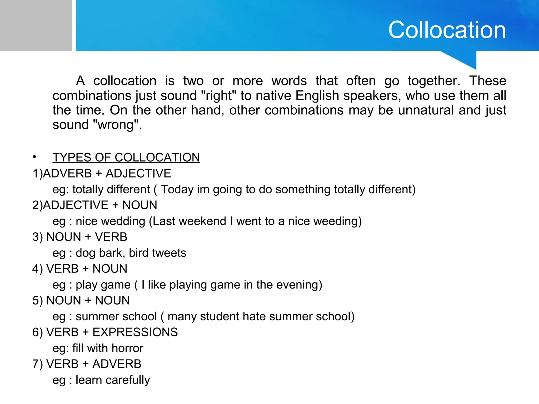 Collocation
A collocation is two or more words that often go together. These
combinations just sound "right" to native English speakers, who use them all
the time. On the other hand, other combinations may be unnatural and just
sound "wrong".
• TYPES OF COLLOCATION
1)ADVERB + ADJECTIVE
eg: totally different ( Today im going to do something totally different)
2)ADJECTIVE + NOUN
eg : nice wedding (Last weekend I went to a nice weeding)
3) NOUN + VERB
eg : dog bark, bird tweets
4) VERB + NOUN
eg : play game ( I like playing game in the evening)
5) NOUN + NOUN
eg : summer school ( many student hate summer school)
6) VERB + EXPRESSIONS
eg: fill with horror
7) VERB + ADVERB
eg : learn carefully
 