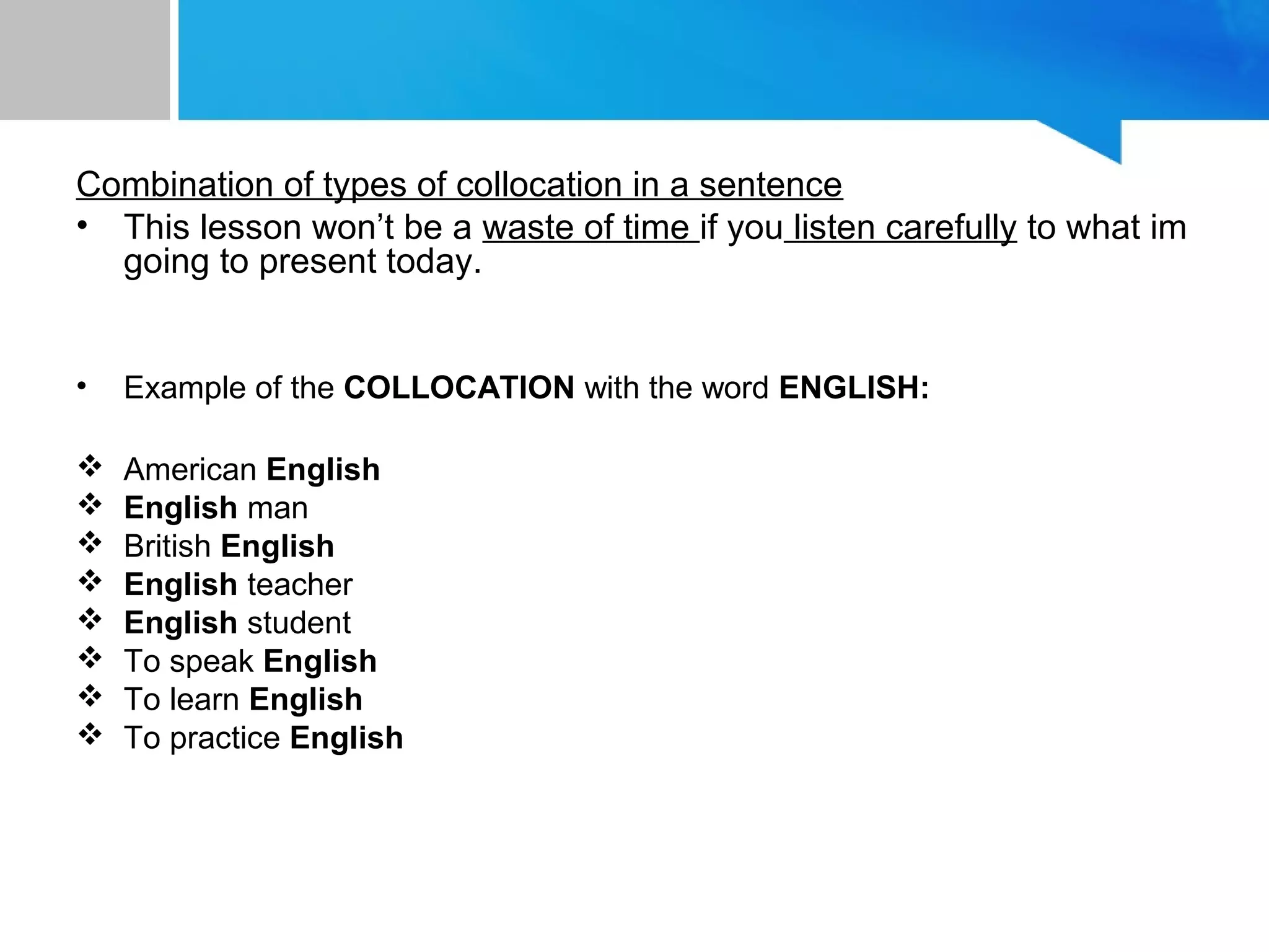 Combination of types of collocation in a sentence
• This lesson won’t be a waste of time if you listen carefully to what im
going to present today.
• Example of the COLLOCATION with the word ENGLISH:
 American English
 English man
 British English
 English teacher
 English student
 To speak English
 To learn English
 To practice English
 