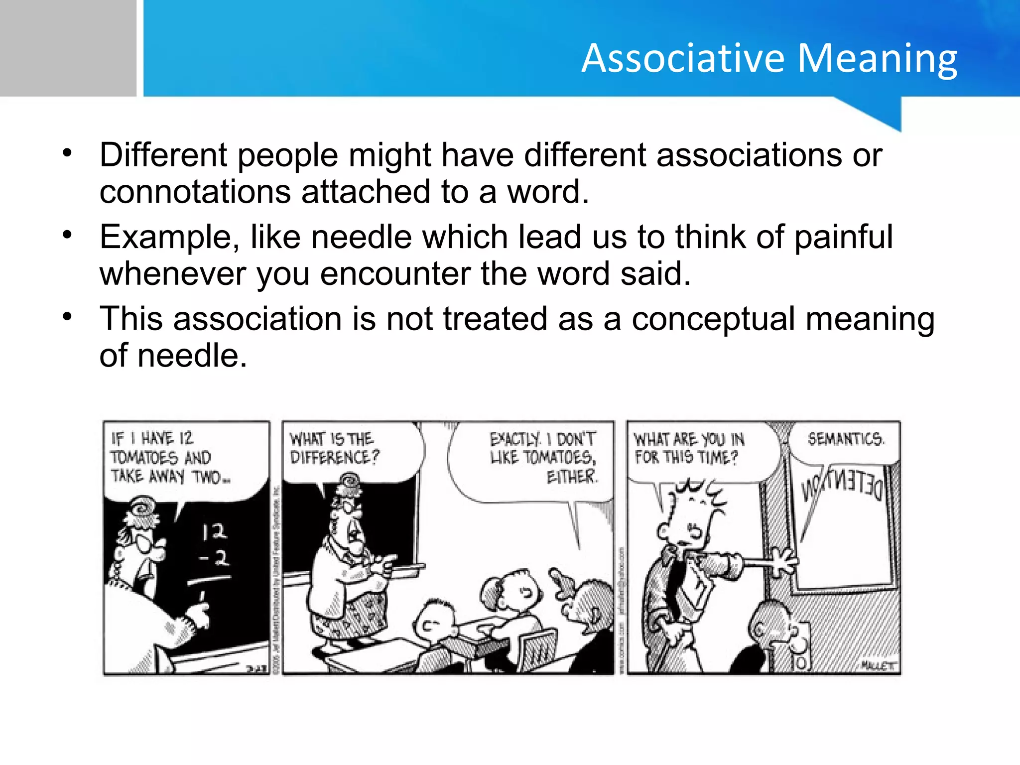 Associative Meaning
• Different people might have different associations or
connotations attached to a word.
• Example, like needle which lead us to think of painful
whenever you encounter the word said.
• This association is not treated as a conceptual meaning
of needle.
 