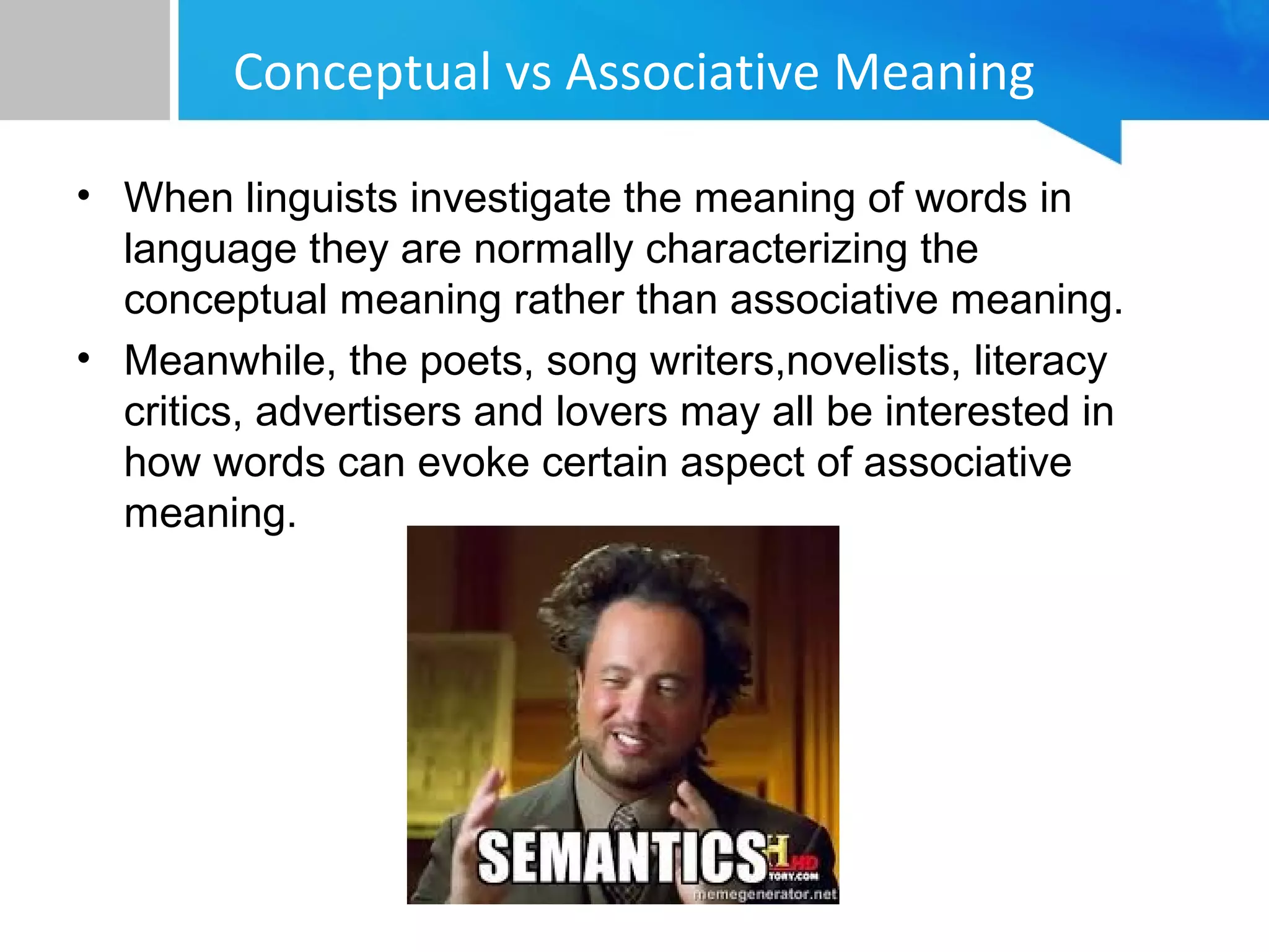 Conceptual vs Associative Meaning
• When linguists investigate the meaning of words in
language they are normally characterizing the
conceptual meaning rather than associative meaning.
• Meanwhile, the poets, song writers,novelists, literacy
critics, advertisers and lovers may all be interested in
how words can evoke certain aspect of associative
meaning.
 