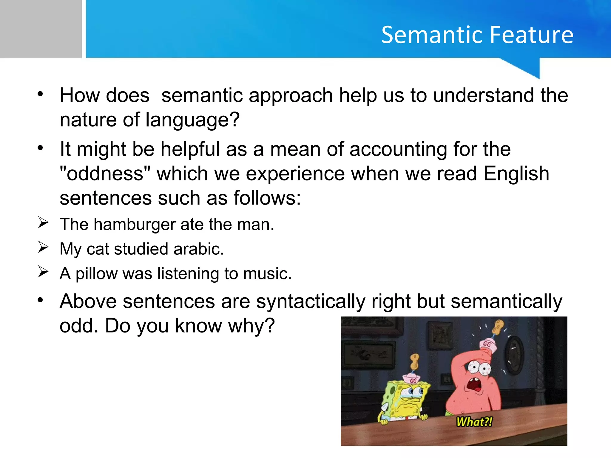 Semantic Feature
• How does semantic approach help us to understand the
nature of language?
• It might be helpful as a mean of accounting for the
"oddness" which we experience when we read English
sentences such as follows:
 The hamburger ate the man.
 My cat studied arabic.
 A pillow was listening to music.
• Above sentences are syntactically right but semantically
odd. Do you know why?
 