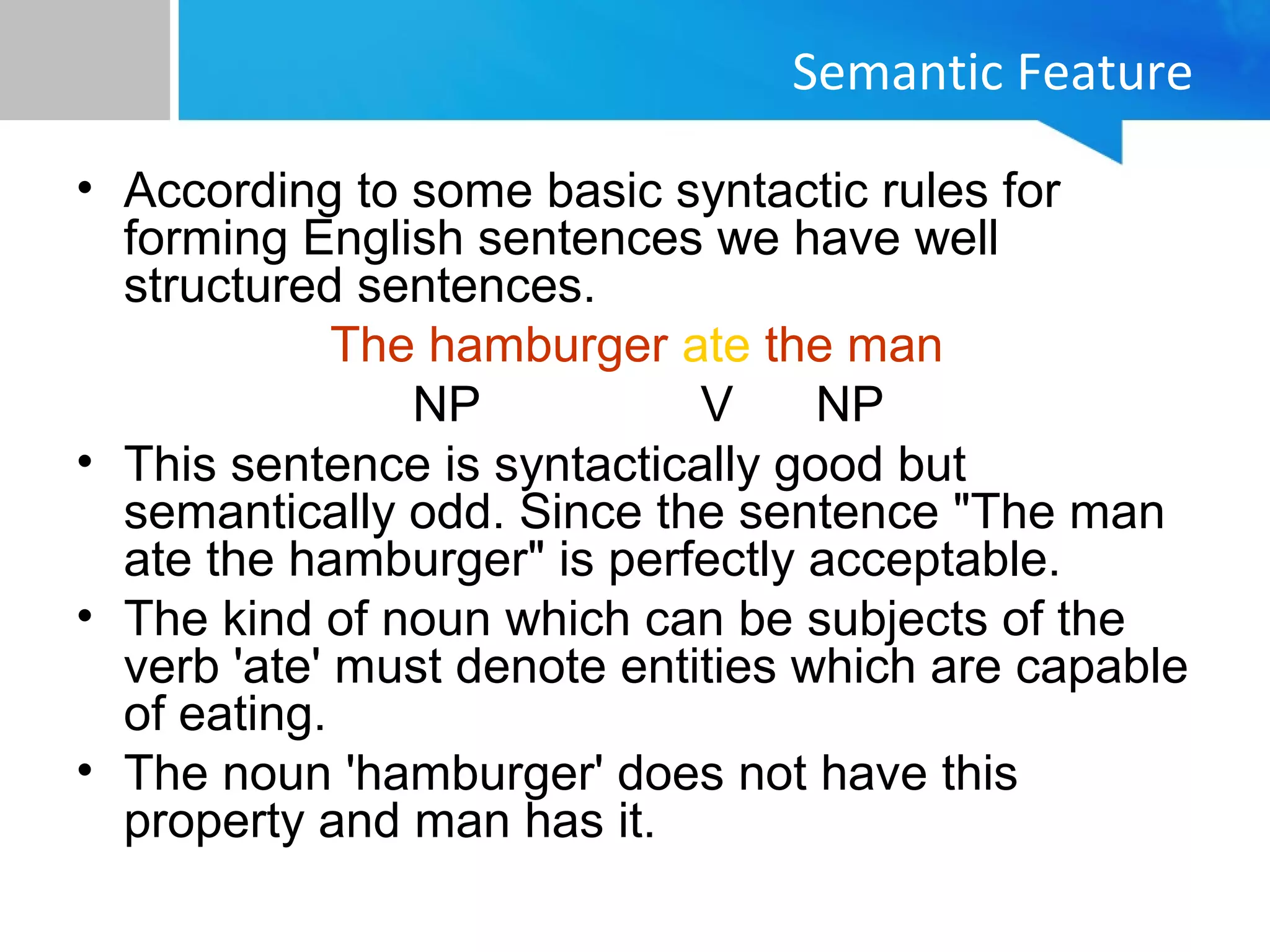 Semantic Feature
• According to some basic syntactic rules for
forming English sentences we have well
structured sentences.
The hamburger ate the man
NP V NP
• This sentence is syntactically good but
semantically odd. Since the sentence "The man
ate the hamburger" is perfectly acceptable.
• The kind of noun which can be subjects of the
verb 'ate' must denote entities which are capable
of eating.
• The noun 'hamburger' does not have this
property and man has it.
 