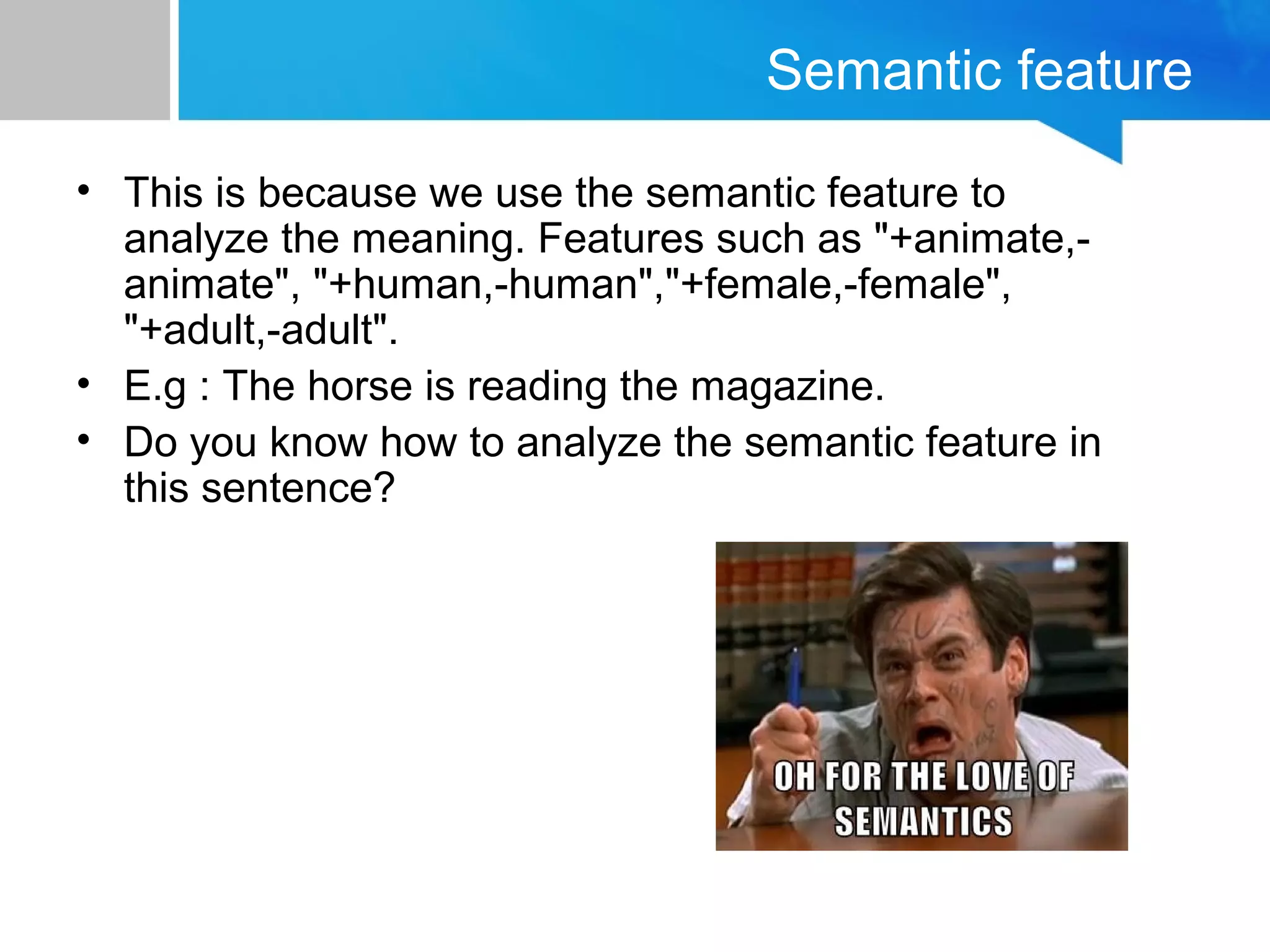Semantic feature
• This is because we use the semantic feature to
analyze the meaning. Features such as "+animate,-
animate", "+human,-human","+female,-female",
"+adult,-adult".
• E.g : The horse is reading the magazine.
• Do you know how to analyze the semantic feature in
this sentence?
 