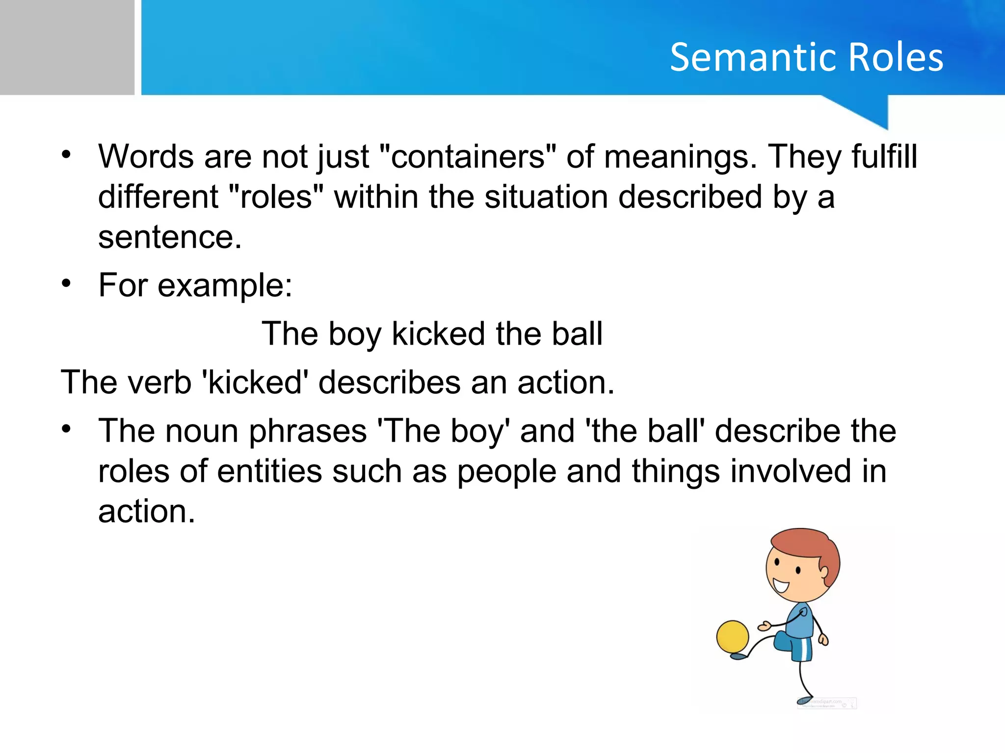 Semantic Roles
• Words are not just "containers" of meanings. They fulfill
different "roles" within the situation described by a
sentence.
• For example:
The boy kicked the ball
The verb 'kicked' describes an action.
• The noun phrases 'The boy' and 'the ball' describe the
roles of entities such as people and things involved in
action.
 