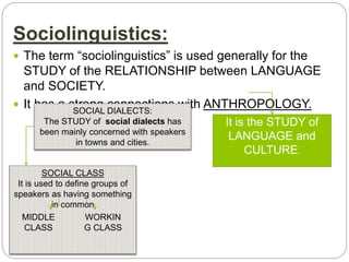 Sociolinguistics:
 The term “sociolinguistics” is used generally for the
STUDY of the RELATIONSHIP between LANGUAGE
and SOCIETY.
 It has a strong connections with ANTHROPOLOGY.
It is the STUDY of
LANGUAGE and
CULTURE.
SOCIAL DIALECTS:
The STUDY of social dialects has
been mainly concerned with speakers
in towns and cities.
SOCIAL CLASS
It is used to define groups of
speakers as having something
in common
MIDDLE
CLASS
WORKIN
G CLASS
 