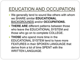 EDUCATION AND OCCUPATION
 We generally tend to sound like others with whom
we SHARE similar EDUCATIONAL
BACKGROUNDS and/or OCCUPATIONS.
 THERE ARE different patterns between those
who leave the EDUCATIONAL SYSTEM and
those who go on to complete COLLEGE.
 THOSE who spend more time in the
EDUCATIONAL SYSTEM tend to have more
FEATURES in their SPOKEN LANGUAGE that
derive from a lot of time SPENT with the
WRITTEN LANGUAGE.
 