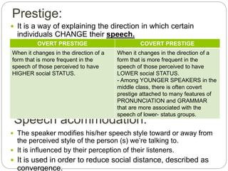 Speech acommodation:
 It is a way of explaining the direction in which certain
individuals CHANGE their speech.
 The speaker modifies his/her speech style toward or away from
the perceived style of the person (s) we’re talking to.
 It is influenced by their perception of their listeners.
 It is used in order to reduce social distance, described as
convergence.
Prestige:
OVERT PRESTIGE COVERT PRESTIGE
When it changes in the direction of a
form that is more frequent in the
speech of those perceived to have
HIGHER social STATUS.
When it changes in the direction of a
form that is more frequent in the
speech of those perceived to have
LOWER social STATUS.
- Among YOUNGER SPEAKERS in the
middle class, there is often covert
prestige attached to many features of
PRONUNCIATION and GRAMMAR
that are more associated with the
speech of lower- status groups.
 