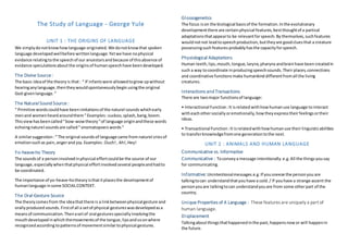 The Study of Language - George Yule
UNIT 1 : THE ORIGINS OF LANGUAGE
We simplydonotknowhowlanguage originated.We donotknowthat spoken
language developedwellbefore writtenlanguage.Yetwe have nophysical
evidance relatingtothe speechof our ancestorsand because of thisabsence of
evidance speculationsabout the originsof humanspeechhave beendeveloped.
The Divine Source:
The basic ideaof the theoryis that: “ If infantswere allowedtogrow upwithout
hearinganylanguage,thentheywouldspontaneouslybegin usingthe original
God-givenlanguage.“
The Natural Sound Source:
“ Primitive wordscouldhave beenimitationsof the naturel sounds whichearly
menand womenheardaroundthem“ Examples:cuckoo, splash,bang, boom.
Thisviewhasbeencalled“bow-wowtheory“of language originandthese words
echoingnaturel soundsare called“onomatopoeicwords“
A similarsuggestion:“ The original soundsof language came from naturel criesof
emotionsuchas pain,angerand joy.Examples:Ouch!, Ah!,Hey!
Yo-heave-ho Theory
The soundsof a personinvolvedinphysical effortcouldbe the source of our
language,especiallywhenthatphysical effortinvolvedseveral peopleandhadto
be coordinated.
The importance of yo-heave-hotheoryisthatitplacesthe developmentof
humanlanguage insome SOCIALCONTEXT.
The Oral-Gesture Source
The theorycomesfrom the ideathatthere is a linkbetweenphysicalgesture and
orallyproducedsounds. Firstof all a setof physical gestureswasdevelopedasa
meansof communication.Thenasetof oral gesturesspeciallyinvolvingthe
mouthdevelopedinwhichthemovementsof the tongue,lipsandsoonwhere
recognizedaccordingtopatternsof movementsimilartophysical gestures.
Glossogenetics
The focus ison the biological basisof the formation.Inthe evolutionary
developmentthere are certainphysical features,bestthoughtof a partical
adaptationsthatappearto be relevantforspeech.By themselves,suchfeatures
wouldnotnot leadtospeechproduction, buttheyare goodcluesthat a creature
possessingsuchfeatures probablyhasthe capacityforspeech.
Physiological Adaptations
Human teeth,lips,mouth,tongue,larynx,pharynx andbrainhave been createdin
such a way tocoordinate inproducingspeechsounds.Their places,connections
and coordinative functionsmake humankind differentfromall the living
creatures.
Interactions and Transactions
There are twomajor functionsof language:
• Interactional Function:It isrelated withhowhumanuse language to interact
witheachothersociallyoremotionally,howtheyexpresstheirfeelingsortheir
ideas.
• Transactional Function:It isrelatedwithhowhumanuse theirlinguisticabilities
to transferknowledgefromone generationtothe next.
UNIT 2 : ANIMALS AND HUMAN LANGUAGE
Communicative vs. Informative
Communicative : Toconveya message intentionally. e.g.All the thingsyousay
for communicating.
Informative: Unintentionalmessages.e.g.If yousneeze the personyou are
talkingtocan understandthatyouhave a cold./ If youhave a strange accent the
personyouare talkingtocan understandyouare from some otherpart of the
country.
Unique Properties of A Language : These features are uniquely a part of
human language.
Displacement
Talkingaboutthingsthathappenedinthe past,happensnowor will happenin
the future.
 