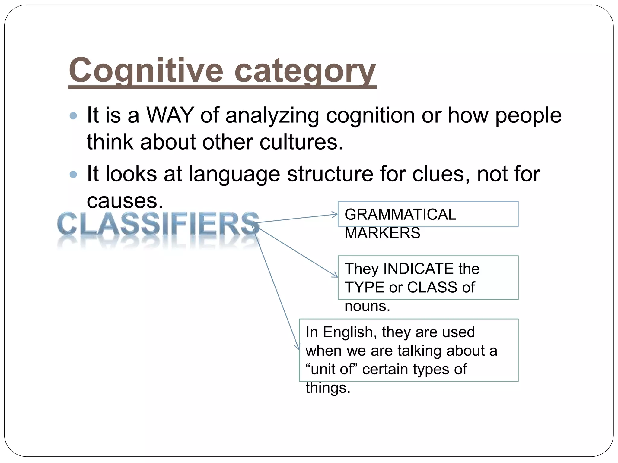 Cognitive category
 It is a WAY of analyzing cognition or how people
think about other cultures.
 It looks at language structure for clues, not for
causes.
GRAMMATICAL
MARKERS
They INDICATE the
TYPE or CLASS of
nouns.
In English, they are used
when we are talking about a
“unit of” certain types of
things.
 