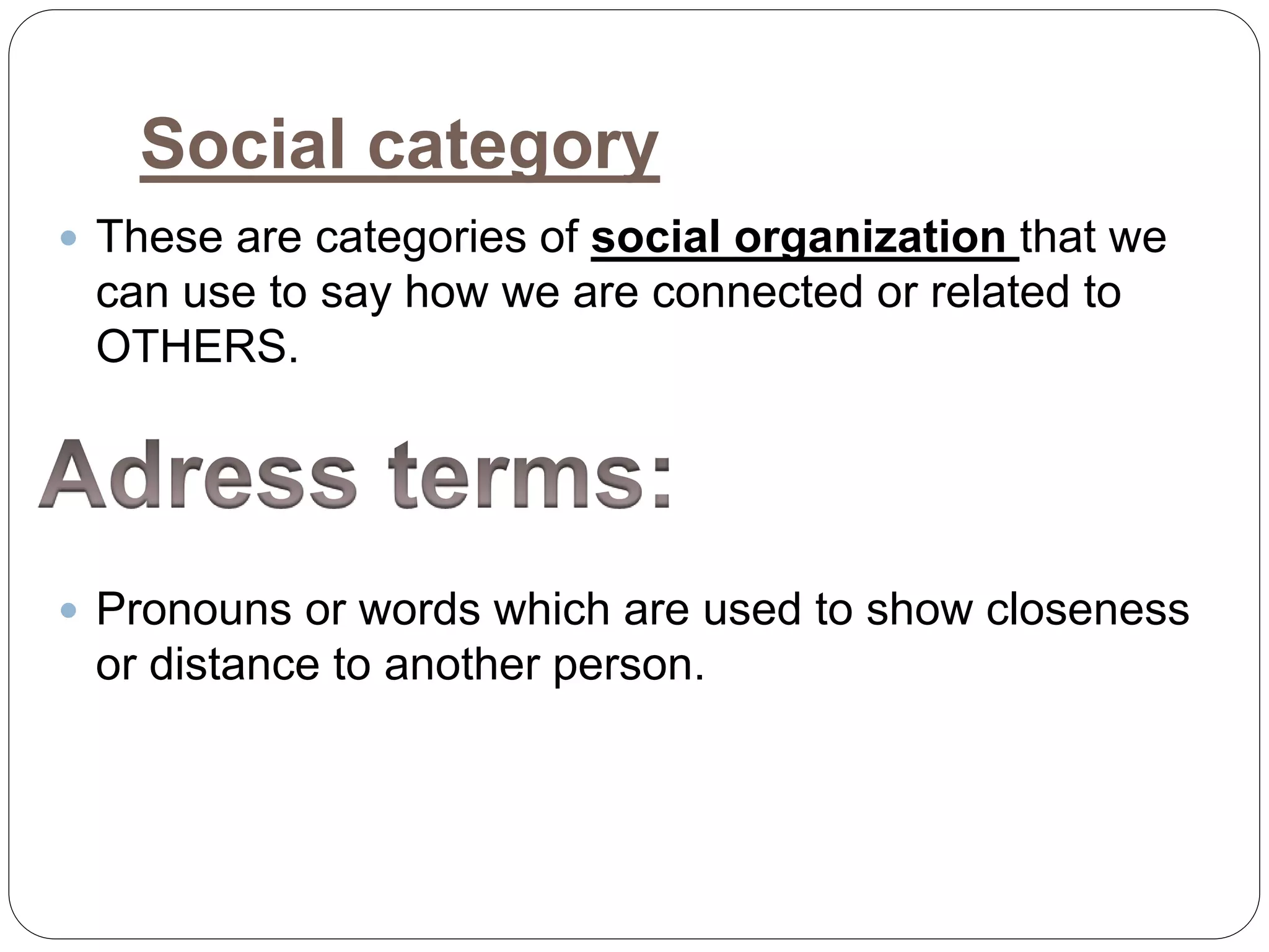 Social category
 These are categories of social organization that we
can use to say how we are connected or related to
OTHERS.
 Pronouns or words which are used to show closeness
or distance to another person.
 