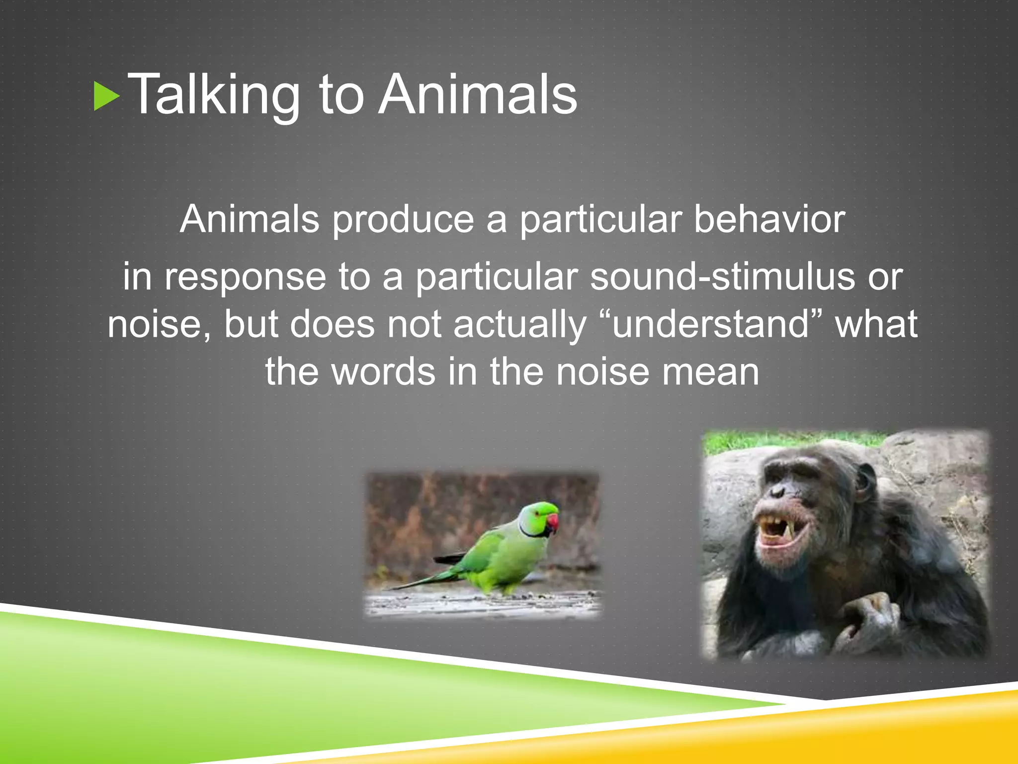 Talking to Animals
Animals produce a particular behavior
in response to a particular sound-stimulus or
noise, but does not actually “understand” what
the words in the noise mean
 