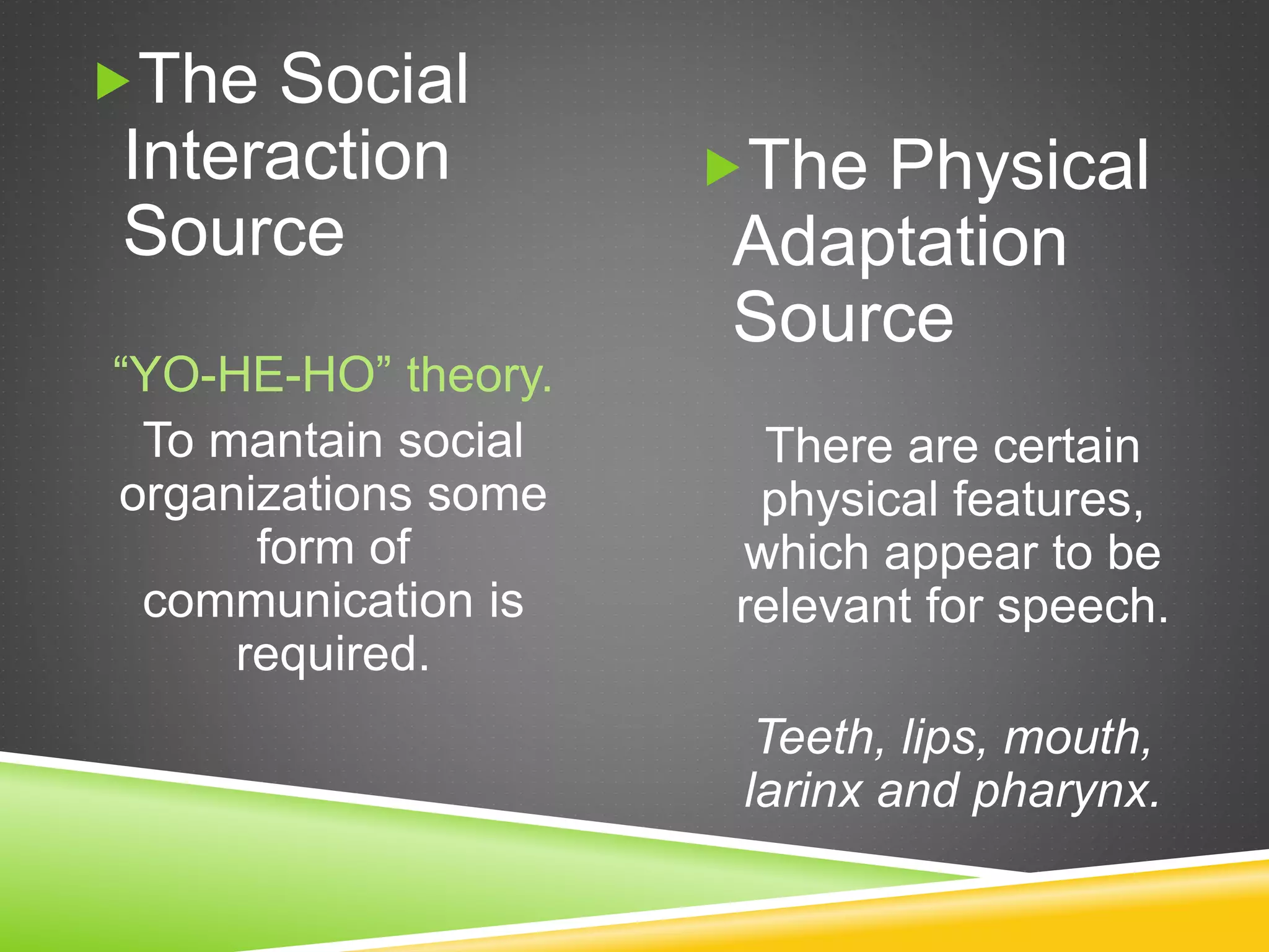 The Social
Interaction
Source
“YO-HE-HO” theory.
To mantain social
organizations some
form of
communication is
required.
The Physical
Adaptation
Source
There are certain
physical features,
which appear to be
relevant for speech.
Teeth, lips, mouth,
larinx and pharynx.
 