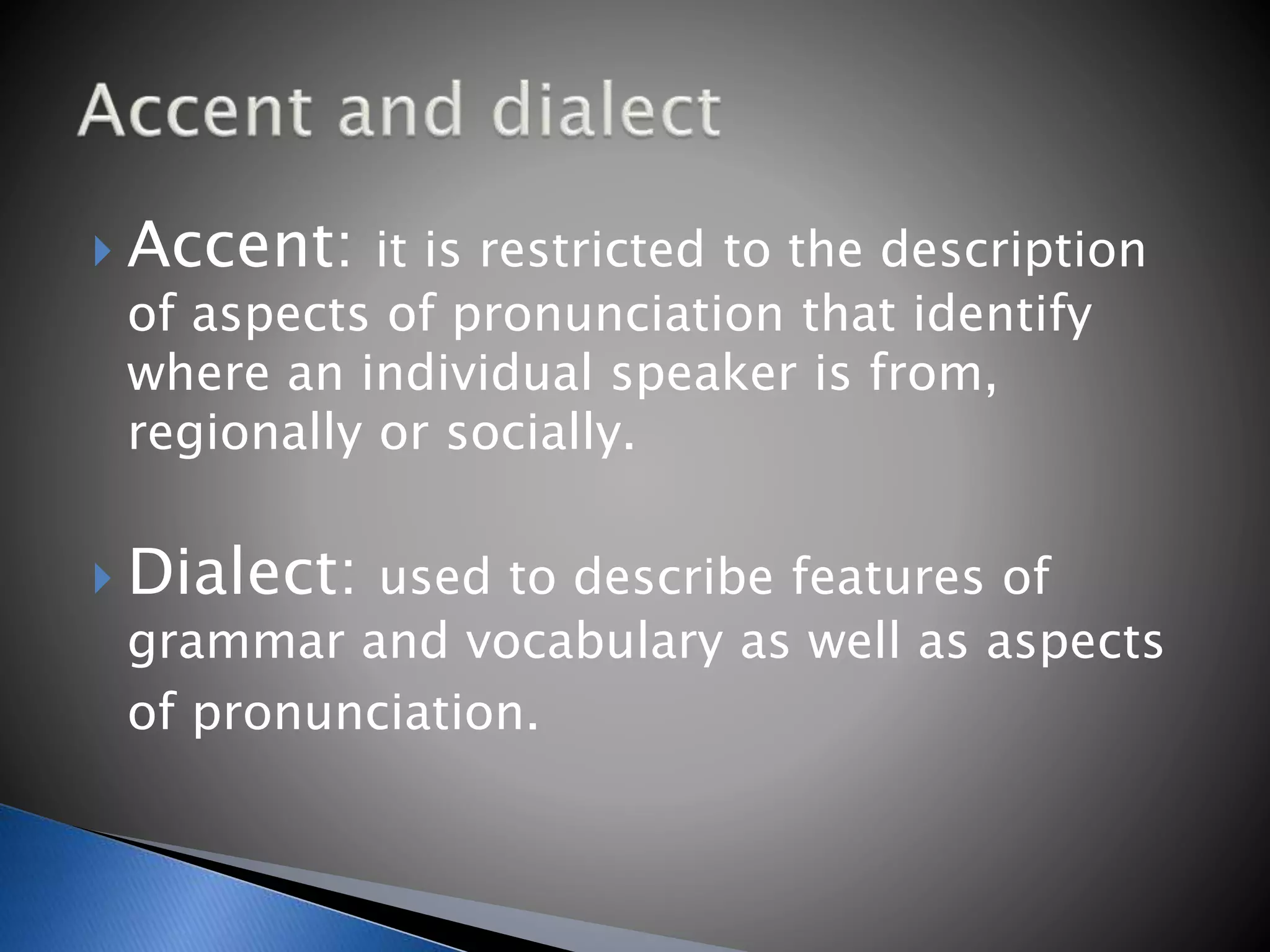  Accent: it is restricted to the description
of aspects of pronunciation that identify
where an individual speaker is from,
regionally or socially.
Dialect: used to describe features of
grammar and vocabulary as well as aspects
of pronunciation.