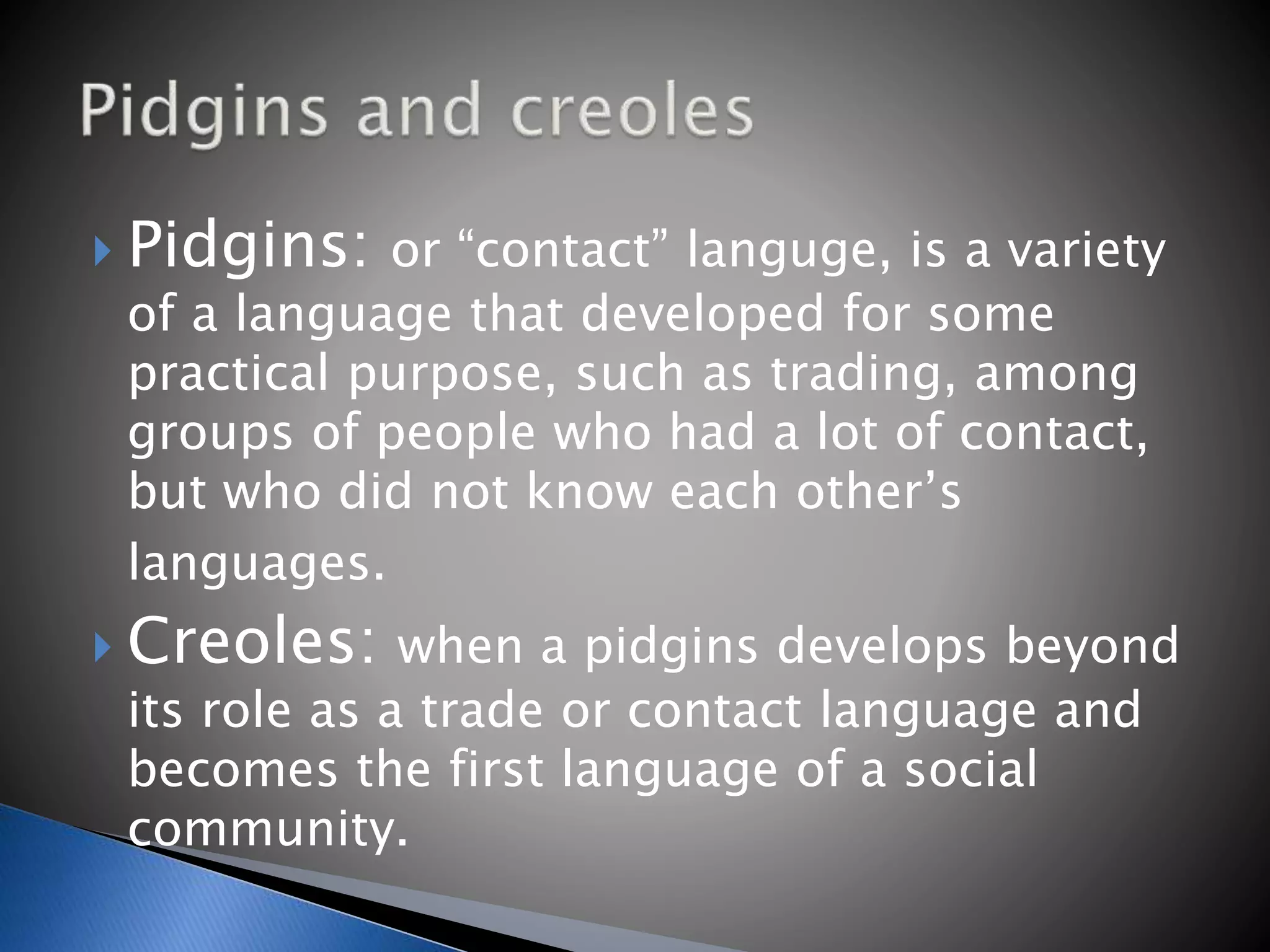 Pidgins: or “contact” languge, is a variety
of a language that developed for some
practical purpose, such as trading, among
groups of people who had a lot of contact,
but who did not know each other’s
languages.
Creoles: when a pidgins develops beyond
its role as a trade or contact language and
becomes the first language of a social
community.