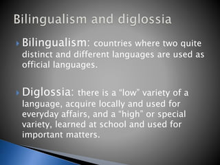  Bilingualism: countries where two quite
distinct and different languages are used as
official languages.
 Diglossia: there is a “low” variety of a
language, acquire locally and used for
everyday affairs, and a “high” or special
variety, learned at school and used for
important matters.
 