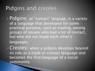  Pidgins: or “contact” languge, is a variety
of a language that developed for some
practical purpose, such as trading, among
groups of people who had a lot of contact,
but who did not know each other’s
languages.
 Creoles: when a pidgins develops beyond
its role as a trade or contact language and
becomes the first language of a social
community.
 