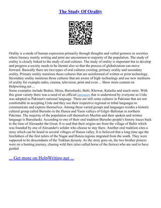 The Study Of Orality
Orality is a mode of human expression primarily through thoughts and verbal gestures in societies
where literacy mainly writing and print are uncommon to majority of the population. The study of
orality is closely linked to the study of oral cultures. The study of orality is important but to develop
and progress a society needs to be literate also so that the process of globalization can move
forward. Basically there are two types of oral cultures existing; primary orality and secondary
orality. Primary orality mentions those cultures that are uninformed of written or print technology.
Secondary orality mentions those cultures that are aware of high–technology and use new mediums
of orality for example radio, cinema, television, print and even ... Show more content on
Helpwriting.net ...
Some examples include Brahui, Shina, Burushaski, Balti, Khowar, Kalasha and much more. With
this great variety there was a need of an official language that is understood by everyone so Urdu
was adopted as Pakistan's national language. There are still some cultures in Pakistan that are not
comfortable in accepting Urdu and they use their respective regional or tribal languages to
communicate and express themselves. Among these varied groups and languages resides a historic
cultural group called Burusho in the Hunza and Yasin valleys of Gilgit–Baltistan in northern
Pakistan. The majority of the population call themselves Muslim and their spoken and written
language is Burushaski. According to one of their oral tradition Burusho people's history traces back
to the time of Alexander the Great. It is said that their origins are from the village of Baltir which
was founded by one of Alexander's solider who choose to stay there. Another oral tradition cites a
story which can be heard in several villages of Hunza valley. It is believed that a long time ago the
forefathers of the first rulers of the Nagar and Hunza regions migrated from the south. They were
supposed to be descendants of the Trakhan dynasty. As the story goes on, the two brother princes
were on a hunting journey, chasing wild ibex (also called horse of the fairies) who are said to have
guided
... Get more on HelpWriting.net ...
 