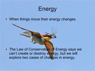 Energy When things move their energy changes. The Law of Conservation of Energy says we can’t create or destroy energy, but we will explore two cases of changes in energy. 