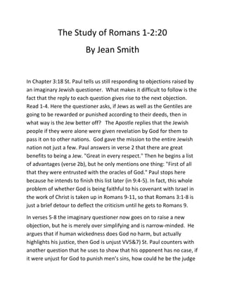 The Study of Romans 1-2:20
By Jean Smith
In Chapter 3:18 St. Paul tells us still responding to objections raised by
an imaginary Jewish questioner. What makes it difficult to follow is the
fact that the reply to each question gives rise to the next objection.
Read 1-4. Here the questioner asks, if Jews as well as the Gentiles are
going to be rewarded or punished according to their deeds, then in
what way is the Jew better off? The Apostle replies that the Jewish
people if they were alone were given revelation by God for them to
pass it on to other nations. God gave the mission to the entire Jewish
nation not just a few. Paul answers in verse 2 that there are great
benefits to being a Jew. "Great in every respect." Then he begins a list
of advantages (verse 2b), but he only mentions one thing: "First of all
that they were entrusted with the oracles of God." Paul stops here
because he intends to finish this list later (in 9:4-5). In fact, this whole
problem of whether God is being faithful to his covenant with Israel in
the work of Christ is taken up in Romans 9-11, so that Romans 3:1-8 is
just a brief detour to deflect the criticism until he gets to Romans 9.
In verses 5-8 the imaginary questioner now goes on to raise a new
objection, but he is merely over simplifying and is narrow-minded. He
argues that if human wickedness does God no harm, but actually
highlights his justice, then God is unjust VV5&7) St. Paul counters with
another question that he uses to show that his opponent has no case, if
it were unjust for God to punish men’s sins, how could he be the judge

 