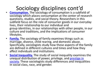 Sociology disciplines cont’d
• Consumption. The sociology of consumption is a subfield of
sociology which places consumption at the center of research
questions, studies, and social theory. Researchers in this
subfield focus on the role of consumer goods in our everyday
lives, their relationship to our individual and
group identities, in our relationships with other people, in our
culture and traditions, and the implications of consumer
lifestyles.
• Family. The sociology of family examines things such as
marriage, divorce, child rearing, and domestic abuse.
Specifically, sociologists study how these aspects of the family
are defined in different cultures and times and how they
affect individuals and institutions.
• Social Inequality. The study of social inequality examines the
unequal distribution of power, privilege, and prestige in
society. These sociologists study differences and inequalities
in social class, race, and gender.
 