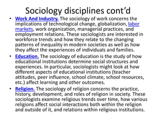 Sociology disciplines cont’d
• Work And Industry. The sociology of work concerns the
implications of technological change, globalization, labor
markets, work organization, managerial practices, and
employment relations. These sociologists are interested in
workforce trends and how they relate to the changing
patterns of inequality in modern societies as well as how
they affect the experiences of individuals and families.
• Education. The sociology of education is the study of how
educational institutions determine social structures and
experiences. In particular, sociologists might look at how
different aspects of educational institutions (teacher
attitudes, peer influence, school climate, school resources,
etc.) affect learning and other outcomes.
• Religion. The sociology of religion concerns the practice,
history, development, and roles of religion in society. These
sociologists examine religious trends over time, how various
religions affect social interactions both within the religion
and outside of it, and relations within religious institutions.
 