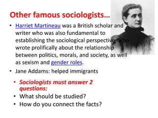 Other famous sociologists…
• Harriet Martineau was a British scholar and
writer who was also fundamental to
establishing the sociological perspective, who
wrote prolifically about the relationship
between politics, morals, and society, as well
as sexism and gender roles.
• Jane Addams: helped immigrants
• Sociologists must answer 2
questions:
• What should be studied?
• How do you connect the facts?
 