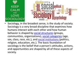 • Sociology, in the broadest sense, is the study of society.
Sociology is a very broad discipline that examines how
humans interact with each other and how human
behavior is shaped by social structures (groups,
communities, organizations), social categories (age,
sex, class, race, etc.), and social institutions (politics,
religion, education, etc.). The basic foundation of
sociology is the belief that a person's attitudes, actions,
and opportunities are shaped by all of these aspects of
society.
 