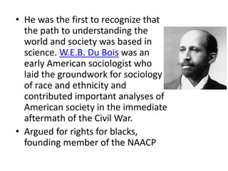 • He was the first to recognize that
the path to understanding the
world and society was based in
science. W.E.B. Du Bois was an
early American sociologist who
laid the groundwork for sociology
of race and ethnicity and
contributed important analyses of
American society in the immediate
aftermath of the Civil War.
• Argued for rights for blacks,
founding member of the NAACP
 