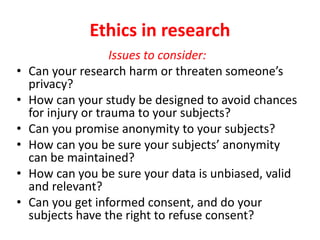 Ethics in research
Issues to consider:
• Can your research harm or threaten someone’s
privacy?
• How can your study be designed to avoid chances
for injury or trauma to your subjects?
• Can you promise anonymity to your subjects?
• How can you be sure your subjects’ anonymity
can be maintained?
• How can you be sure your data is unbiased, valid
and relevant?
• Can you get informed consent, and do your
subjects have the right to refuse consent?
 