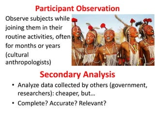 Participant Observation
Observe subjects while
joining them in their
routine activities, often
for months or years
(cultural
anthropologists)
Secondary Analysis
• Analyze data collected by others (government,
researchers): cheaper, but…
• Complete? Accurate? Relevant?
 