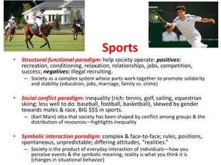 Sports
• Structural functional paradigm: help society operate: positives:
recreation, conditioning, relaxation, relationships, jobs, competition,
success; negatives: illegal recruiting.
– Society as a complex system whose parts work together to promote solidarity
and stability (education, jobs, marriage, family vs. crime)
• Social conflict paradigm: inequality (rich: tennis, golf, sailing, equestrian
skiing; less well to do: baseball, football, basketball), skewed by gender
towards males & race, BIG $$$ in sports.
– (Karl Marx) idea that society has been shaped by conflict among groups & the
distribution of resources—highlights inequality
• Symbolic interaction paradigm: complex & face-to-face; rules, positions,
spontaneous, unpredictable; differing attitudes, “realities.”
– Society is the product of everyday interaction of individuals—how you
perceive events & the symbolic meaning, reality is what you think it is
(changes in situational behavior)
 