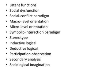 • Latent functions
• Social dysfunction
• Social-conflict paradigm
• Macro-level orientation
• Micro-level orientation
• Symbolic-interaction paradigm
• Stereotype
• Inductive logical
• Deductive logical
• Participation observation
• Secondary analysis
• Sociological Imagination
 