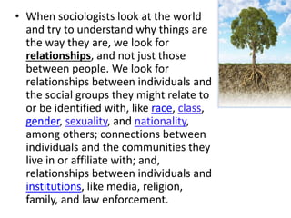 • When sociologists look at the world
and try to understand why things are
the way they are, we look for
relationships, and not just those
between people. We look for
relationships between individuals and
the social groups they might relate to
or be identified with, like race, class,
gender, sexuality, and nationality,
among others; connections between
individuals and the communities they
live in or affiliate with; and,
relationships between individuals and
institutions, like media, religion,
family, and law enforcement.
 