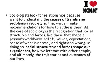 • Sociologists look for relationships because we
want to understand the causes of trends and
problems in society so that we can make
recommendations for how to address them. At
the core of sociology is the recognition that social
structures and forces, like those that shape a
person’s worldview, beliefs, values, expectations,
sense of what is normal, and right and wrong. In
doing so, social structures and forces shape our
experiences, how we interact with other people,
and ultimately, the trajectories and outcomes of
our lives.
 