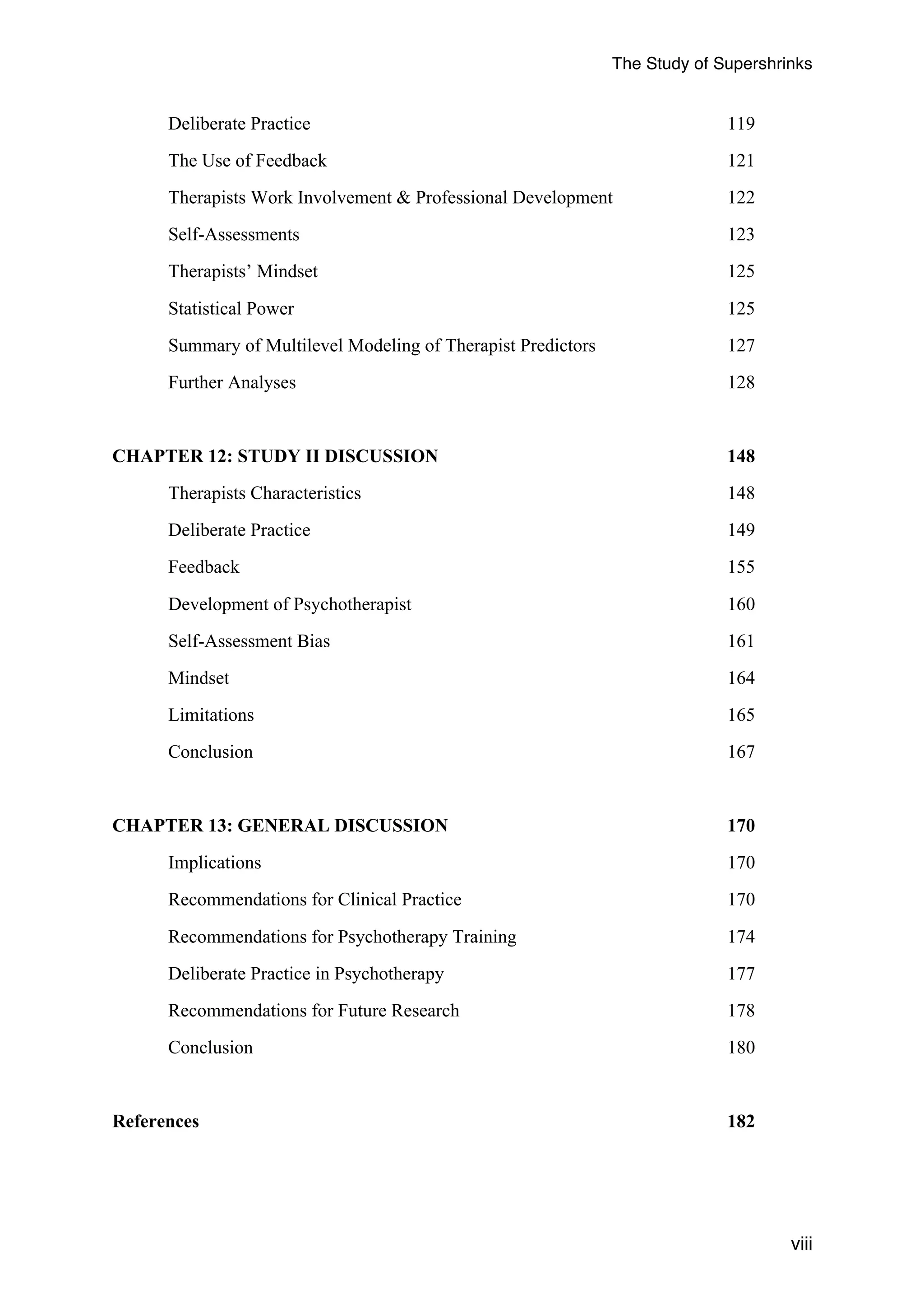 The Study of Supershrinks 
viii 
Deliberate Practice 119 
The Use of Feedback 121 
Therapists Work Involvement & Professional Development 122 
Self-Assessments 123 
Therapists’ Mindset 125 
Statistical Power 125 
Summary of Multilevel Modeling of Therapist Predictors 127 
Further Analyses 128 
CHAPTER 12: STUDY II DISCUSSION 148 
Therapists Characteristics 148 
Deliberate Practice 149 
Feedback 155 
Development of Psychotherapist 160 
Self-Assessment Bias 161 
Mindset 164 
Limitations 165 
Conclusion 167 
CHAPTER 13: GENERAL DISCUSSION 170 
Implications 170 
Recommendations for Clinical Practice 170 
Recommendations for Psychotherapy Training 174 
Deliberate Practice in Psychotherapy 177 
Recommendations for Future Research 178 
Conclusion 180 
References 182 
 