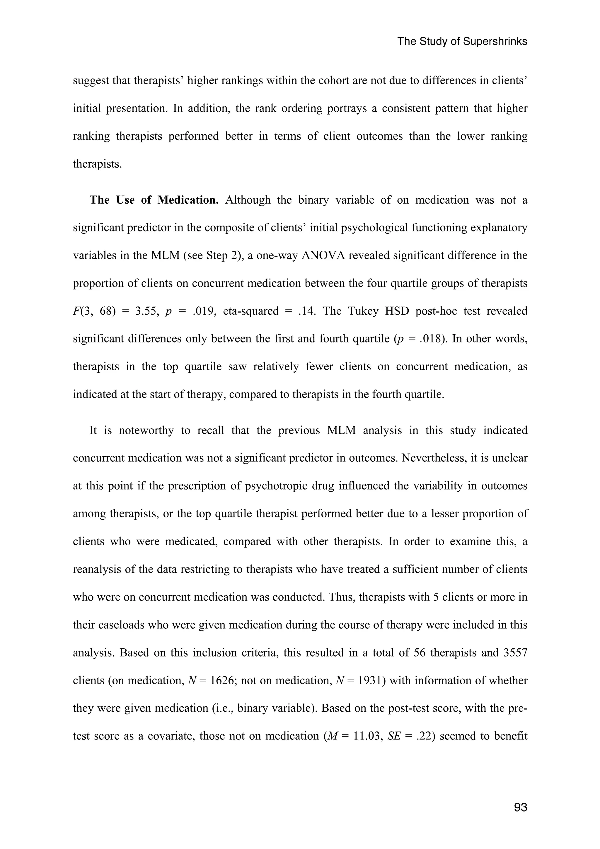 The Study of Supershrinks 
suggest that therapists’ higher rankings within the cohort are not due to differences in clients’ 
initial presentation. In addition, the rank ordering portrays a consistent pattern that higher 
ranking therapists performed better in terms of client outcomes than the lower ranking 
therapists. 
The Use of Medication. Although the binary variable of on medication was not a 
significant predictor in the composite of clients’ initial psychological functioning explanatory 
variables in the MLM (see Step 2), a one-way ANOVA revealed significant difference in the 
proportion of clients on concurrent medication between the four quartile groups of therapists 
F(3, 68) = 3.55, p = .019, eta-squared = .14. The Tukey HSD post-hoc test revealed 
significant differences only between the first and fourth quartile (p = .018). In other words, 
therapists in the top quartile saw relatively fewer clients on concurrent medication, as 
indicated at the start of therapy, compared to therapists in the fourth quartile. 
It is noteworthy to recall that the previous MLM analysis in this study indicated 
concurrent medication was not a significant predictor in outcomes. Nevertheless, it is unclear 
at this point if the prescription of psychotropic drug influenced the variability in outcomes 
among therapists, or the top quartile therapist performed better due to a lesser proportion of 
clients who were medicated, compared with other therapists. In order to examine this, a 
reanalysis of the data restricting to therapists who have treated a sufficient number of clients 
who were on concurrent medication was conducted. Thus, therapists with 5 clients or more in 
their caseloads who were given medication during the course of therapy were included in this 
analysis. Based on this inclusion criteria, this resulted in a total of 56 therapists and 3557 
clients (on medication, N = 1626; not on medication, N = 1931) with information of whether 
they were given medication (i.e., binary variable). Based on the post-test score, with the pre-test 
score as a covariate, those not on medication (M = 11.03, SE = .22) seemed to benefit 
93 
 