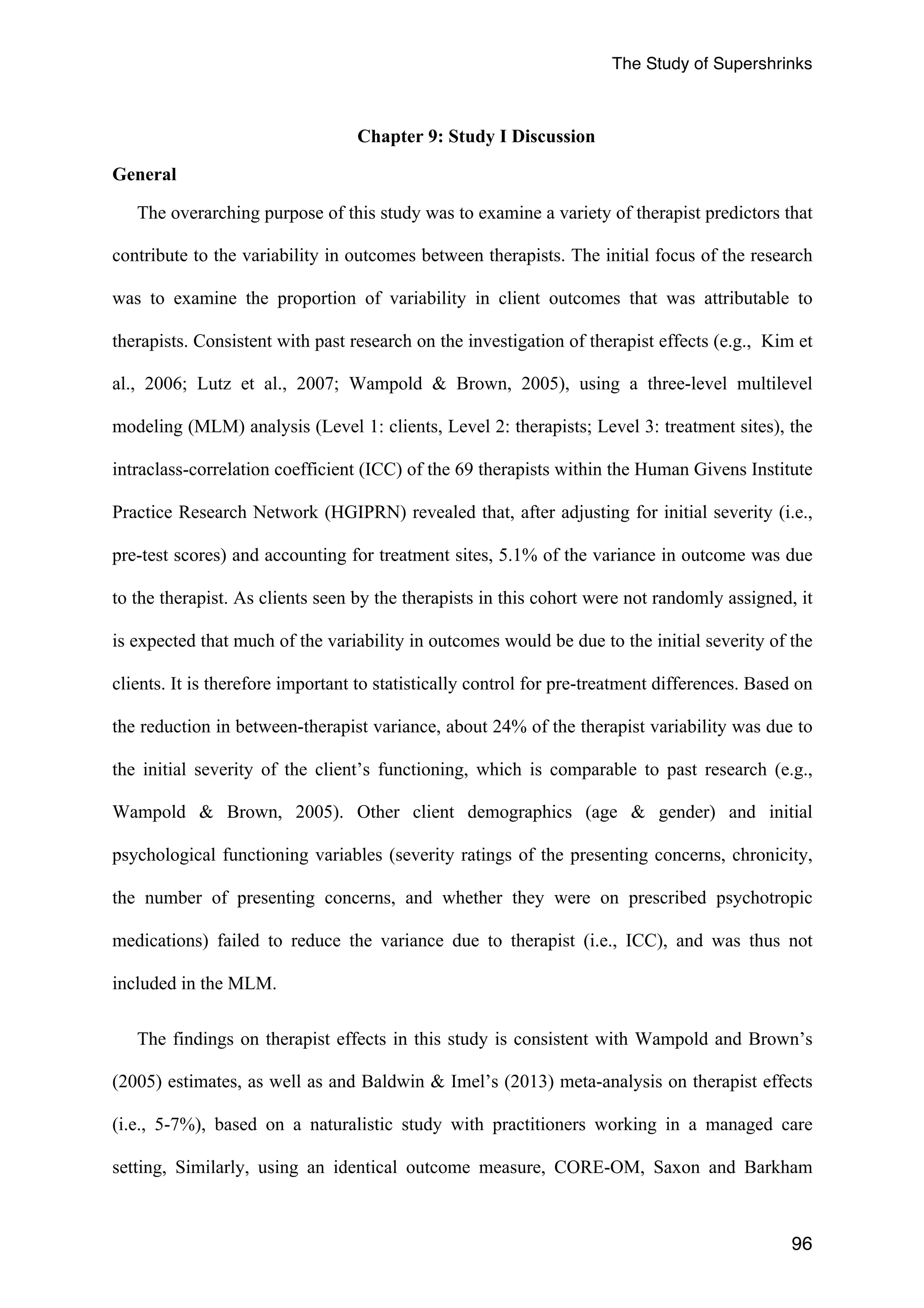The Study of Supershrinks 
96 
Chapter 9: Study I Discussion 
General 
The overarching purpose of this study was to examine a variety of therapist predictors that 
contribute to the variability in outcomes between therapists. The initial focus of the research 
was to examine the proportion of variability in client outcomes that was attributable to 
therapists. Consistent with past research on the investigation of therapist effects (e.g., Kim et 
al., 2006; Lutz et al., 2007; Wampold & Brown, 2005), using a three-level multilevel 
modeling (MLM) analysis (Level 1: clients, Level 2: therapists; Level 3: treatment sites), the 
intraclass-correlation coefficient (ICC) of the 69 therapists within the Human Givens Institute 
Practice Research Network (HGIPRN) revealed that, after adjusting for initial severity (i.e., 
pre-test scores) and accounting for treatment sites, 5.1% of the variance in outcome was due 
to the therapist. As clients seen by the therapists in this cohort were not randomly assigned, it 
is expected that much of the variability in outcomes would be due to the initial severity of the 
clients. It is therefore important to statistically control for pre-treatment differences. Based on 
the reduction in between-therapist variance, about 24% of the therapist variability was due to 
the initial severity of the client’s functioning, which is comparable to past research (e.g., 
Wampold & Brown, 2005). Other client demographics (age & gender) and initial 
psychological functioning variables (severity ratings of the presenting concerns, chronicity, 
the number of presenting concerns, and whether they were on prescribed psychotropic 
medications) failed to reduce the variance due to therapist (i.e., ICC), and was thus not 
included in the MLM. 
The findings on therapist effects in this study is consistent with Wampold and Brown’s 
(2005) estimates, as well as and Baldwin & Imel’s (2013) meta-analysis on therapist effects 
(i.e., 5-7%), based on a naturalistic study with practitioners working in a managed care 
setting, Similarly, using an identical outcome measure, CORE-OM, Saxon and Barkham 
 