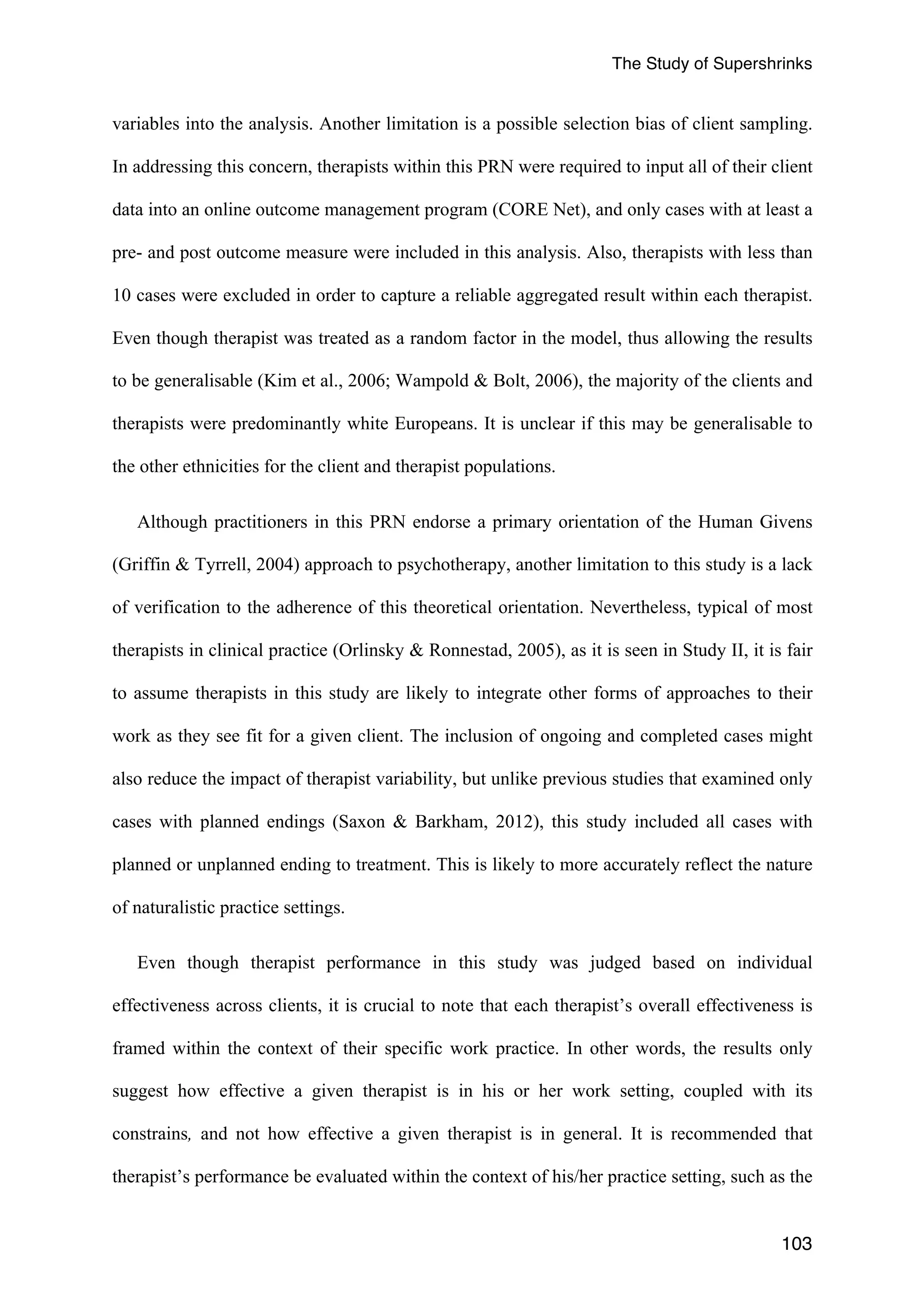 The Study of Supershrinks 
variables into the analysis. Another limitation is a possible selection bias of client sampling. 
In addressing this concern, therapists within this PRN were required to input all of their client 
data into an online outcome management program (CORE Net), and only cases with at least a 
pre- and post outcome measure were included in this analysis. Also, therapists with less than 
10 cases were excluded in order to capture a reliable aggregated result within each therapist. 
Even though therapist was treated as a random factor in the model, thus allowing the results 
to be generalisable (Kim et al., 2006; Wampold & Bolt, 2006), the majority of the clients and 
therapists were predominantly white Europeans. It is unclear if this may be generalisable to 
the other ethnicities for the client and therapist populations. 
Although practitioners in this PRN endorse a primary orientation of the Human Givens 
(Griffin & Tyrrell, 2004) approach to psychotherapy, another limitation to this study is a lack 
of verification to the adherence of this theoretical orientation. Nevertheless, typical of most 
therapists in clinical practice (Orlinsky & Ronnestad, 2005), as it is seen in Study II, it is fair 
to assume therapists in this study are likely to integrate other forms of approaches to their 
work as they see fit for a given client. The inclusion of ongoing and completed cases might 
also reduce the impact of therapist variability, but unlike previous studies that examined only 
cases with planned endings (Saxon & Barkham, 2012), this study included all cases with 
planned or unplanned ending to treatment. This is likely to more accurately reflect the nature 
of naturalistic practice settings. 
Even though therapist performance in this study was judged based on individual 
effectiveness across clients, it is crucial to note that each therapist’s overall effectiveness is 
framed within the context of their specific work practice. In other words, the results only 
suggest how effective a given therapist is in his or her work setting, coupled with its 
constrains, and not how effective a given therapist is in general. It is recommended that 
therapist’s performance be evaluated within the context of his/her practice setting, such as the 
103 
 