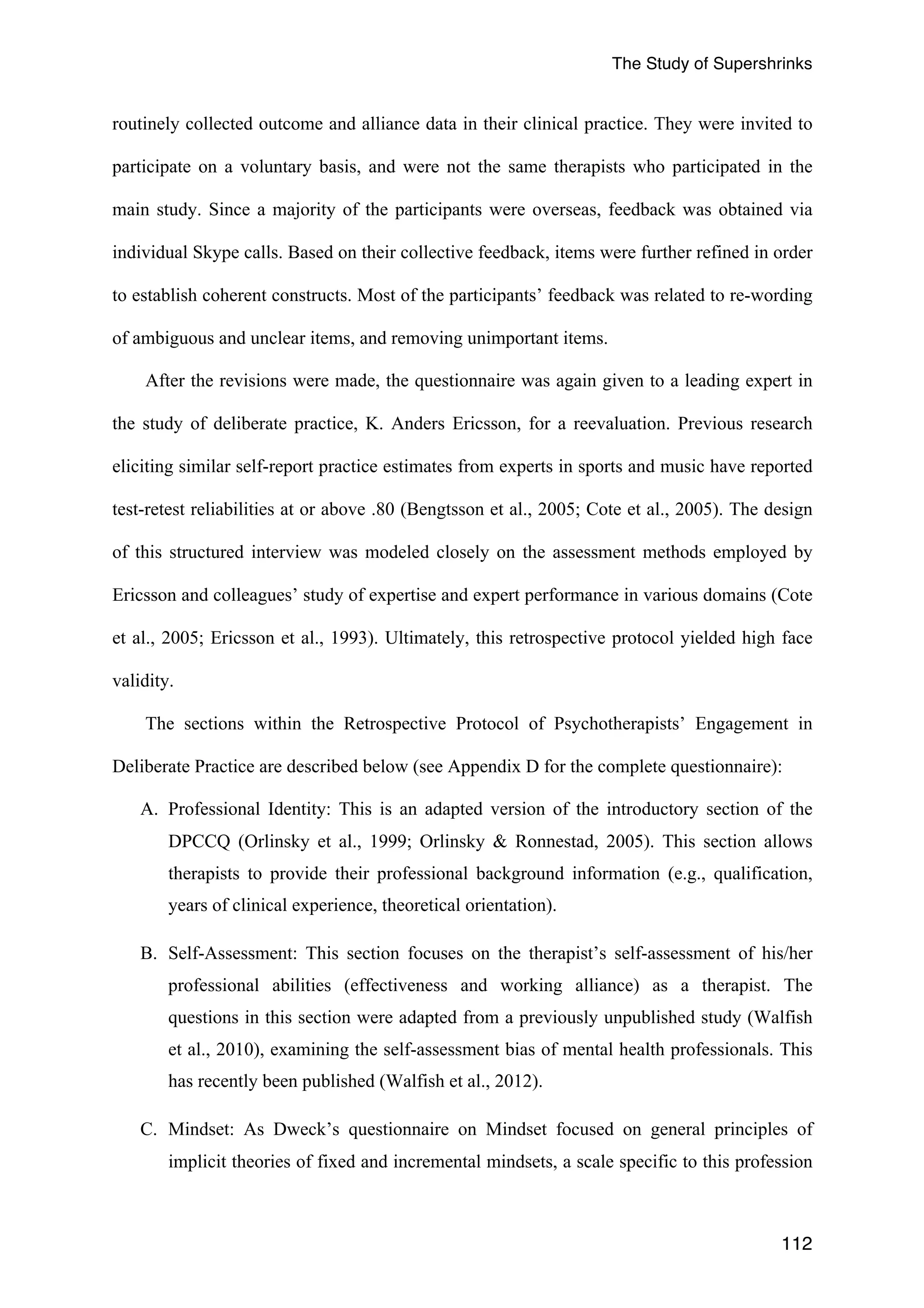 The Study of Supershrinks 
routinely collected outcome and alliance data in their clinical practice. They were invited to 
participate on a voluntary basis, and were not the same therapists who participated in the 
main study. Since a majority of the participants were overseas, feedback was obtained via 
individual Skype calls. Based on their collective feedback, items were further refined in order 
to establish coherent constructs. Most of the participants’ feedback was related to re-wording 
of ambiguous and unclear items, and removing unimportant items. 
After the revisions were made, the questionnaire was again given to a leading expert in 
the study of deliberate practice, K. Anders Ericsson, for a reevaluation. Previous research 
eliciting similar self-report practice estimates from experts in sports and music have reported 
test-retest reliabilities at or above .80 (Bengtsson et al., 2005; Cote et al., 2005). The design 
of this structured interview was modeled closely on the assessment methods employed by 
Ericsson and colleagues’ study of expertise and expert performance in various domains (Cote 
et al., 2005; Ericsson et al., 1993). Ultimately, this retrospective protocol yielded high face 
validity. 
The sections within the Retrospective Protocol of Psychotherapists’ Engagement in 
Deliberate Practice are described below (see Appendix D for the complete questionnaire): 
A. Professional Identity: This is an adapted version of the introductory section of the 
DPCCQ (Orlinsky et al., 1999; Orlinsky & Ronnestad, 2005). This section allows 
therapists to provide their professional background information (e.g., qualification, 
years of clinical experience, theoretical orientation). 
B. Self-Assessment: This section focuses on the therapist’s self-assessment of his/her 
professional abilities (effectiveness and working alliance) as a therapist. The 
questions in this section were adapted from a previously unpublished study (Walfish 
et al., 2010), examining the self-assessment bias of mental health professionals. This 
has recently been published (Walfish et al., 2012). 
C. Mindset: As Dweck’s questionnaire on Mindset focused on general principles of 
implicit theories of fixed and incremental mindsets, a scale specific to this profession 
112 
 
