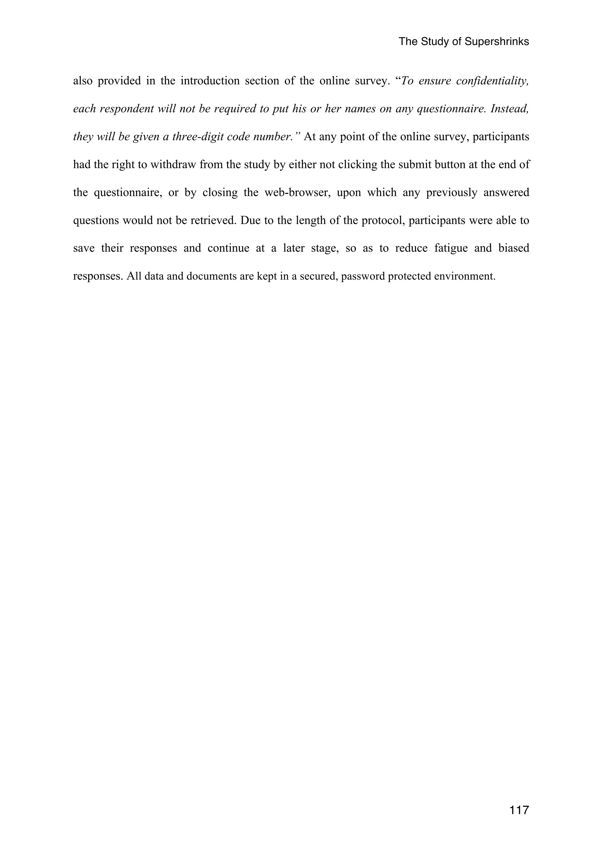 The Study of Supershrinks 
also provided in the introduction section of the online survey. “To ensure confidentiality, 
each respondent will not be required to put his or her names on any questionnaire. Instead, 
they will be given a three-digit code number.” At any point of the online survey, participants 
had the right to withdraw from the study by either not clicking the submit button at the end of 
the questionnaire, or by closing the web-browser, upon which any previously answered 
questions would not be retrieved. Due to the length of the protocol, participants were able to 
save their responses and continue at a later stage, so as to reduce fatigue and biased 
responses. All data and documents are kept in a secured, password protected environment. 
117 
 