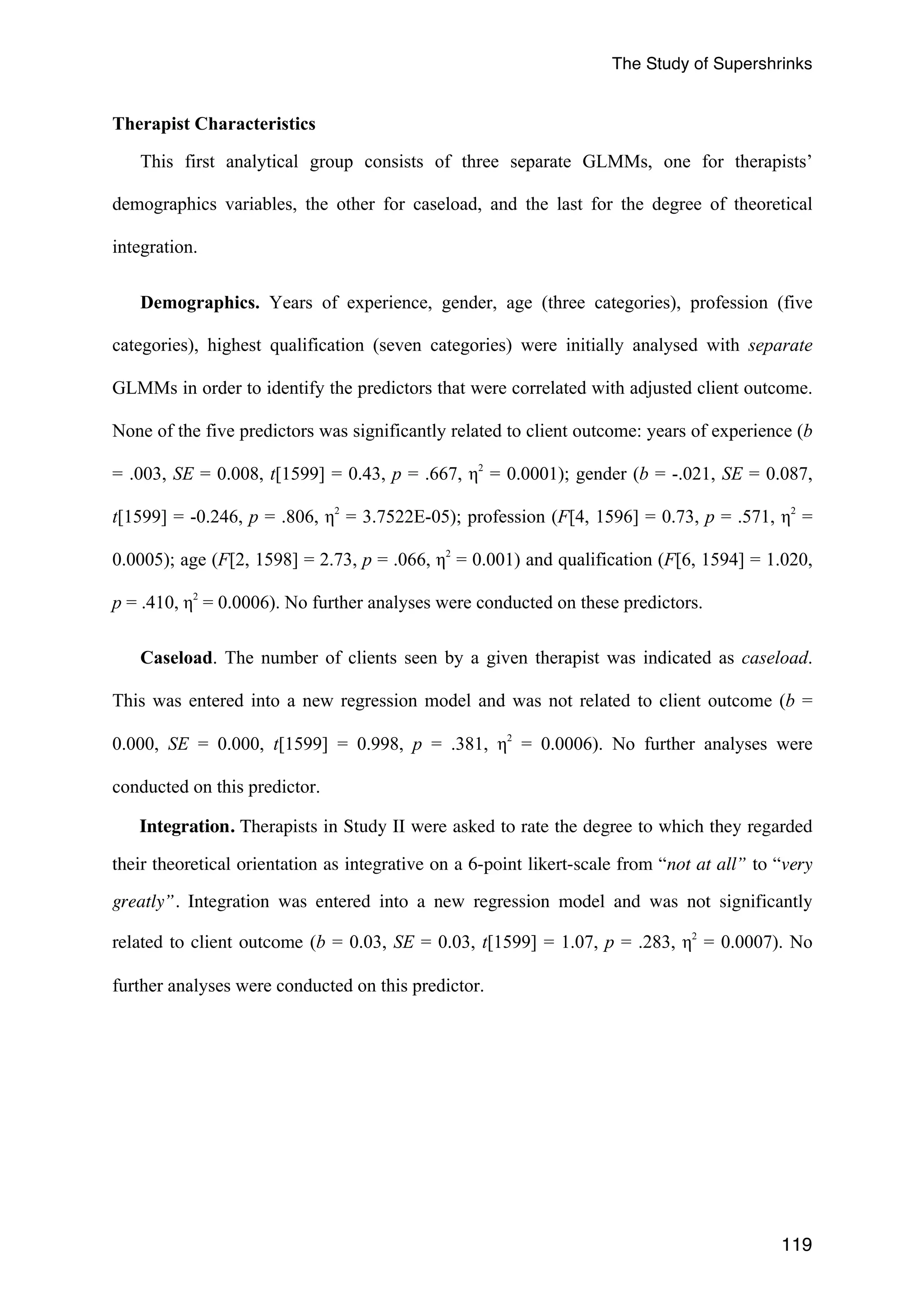 The Study of Supershrinks 
119 
Therapist Characteristics 
This first analytical group consists of three separate GLMMs, one for therapists’ 
demographics variables, the other for caseload, and the last for the degree of theoretical 
integration. 
Demographics. Years of experience, gender, age (three categories), profession (five 
categories), highest qualification (seven categories) were initially analysed with separate 
GLMMs in order to identify the predictors that were correlated with adjusted client outcome. 
None of the five predictors was significantly related to client outcome: years of experience (b 
= .003, SE = 0.008, t[1599] = 0.43, p = .667, η2 = 0.0001); gender (b = -.021, SE = 0.087, 
t[1599] = -0.246, p = .806, η2 = 3.7522E-05); profession (F[4, 1596] = 0.73, p = .571, η2 = 
0.0005); age (F[2, 1598] = 2.73, p = .066, η2 = 0.001) and qualification (F[6, 1594] = 1.020, 
p = .410, η2 = 0.0006). No further analyses were conducted on these predictors. 
Caseload. The number of clients seen by a given therapist was indicated as caseload. 
This was entered into a new regression model and was not related to client outcome (b = 
0.000, SE = 0.000, t[1599] = 0.998, p = .381, η2 = 0.0006). No further analyses were 
conducted on this predictor. 
Integration. Therapists in Study II were asked to rate the degree to which they regarded 
their theoretical orientation as integrative on a 6-point likert-scale from “not at all” to “very 
greatly”. Integration was entered into a new regression model and was not significantly 
related to client outcome (b = 0.03, SE = 0.03, t[1599] = 1.07, p = .283, η2 = 0.0007). No 
further analyses were conducted on this predictor. 
 
