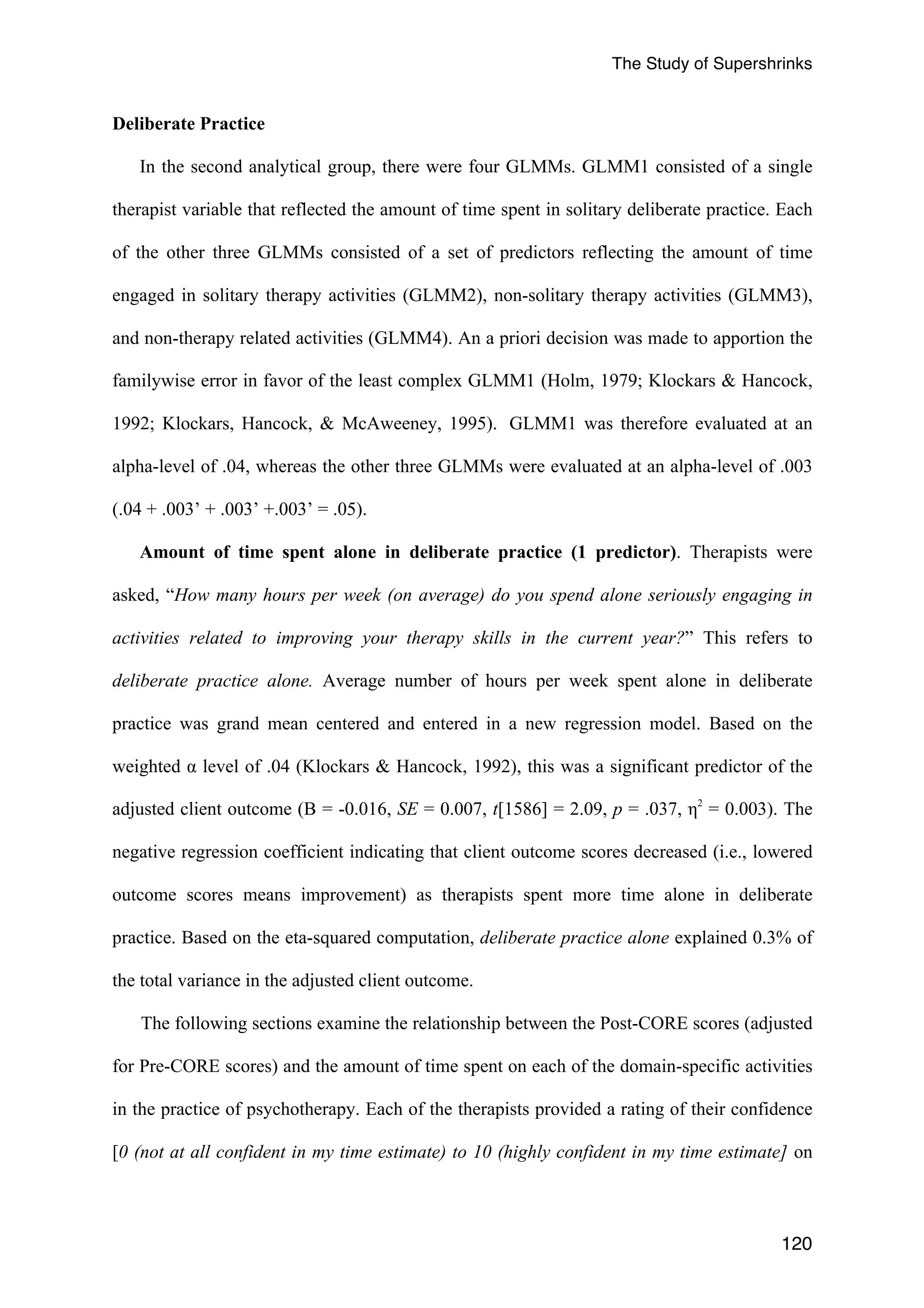 The Study of Supershrinks 
120 
Deliberate Practice 
In the second analytical group, there were four GLMMs. GLMM1 consisted of a single 
therapist variable that reflected the amount of time spent in solitary deliberate practice. Each 
of the other three GLMMs consisted of a set of predictors reflecting the amount of time 
engaged in solitary therapy activities (GLMM2), non-solitary therapy activities (GLMM3), 
and non-therapy related activities (GLMM4). An a priori decision was made to apportion the 
familywise error in favor of the least complex GLMM1 (Holm, 1979; Klockars & Hancock, 
1992; Klockars, Hancock, & McAweeney, 1995). GLMM1 was therefore evaluated at an 
alpha-level of .04, whereas the other three GLMMs were evaluated at an alpha-level of .003 
(.04 + .003’ + .003’ +.003’ = .05). 
Amount of time spent alone in deliberate practice (1 predictor). Therapists were 
asked, “How many hours per week (on average) do you spend alone seriously engaging in 
activities related to improving your therapy skills in the current year?” This refers to 
deliberate practice alone. Average number of hours per week spent alone in deliberate 
practice was grand mean centered and entered in a new regression model. Based on the 
weighted α level of .04 (Klockars & Hancock, 1992), this was a significant predictor of the 
adjusted client outcome (B = -0.016, SE = 0.007, t[1586] = 2.09, p = .037, η2 = 0.003). The 
negative regression coefficient indicating that client outcome scores decreased (i.e., lowered 
outcome scores means improvement) as therapists spent more time alone in deliberate 
practice. Based on the eta-squared computation, deliberate practice alone explained 0.3% of 
the total variance in the adjusted client outcome. 
The following sections examine the relationship between the Post-CORE scores (adjusted 
for Pre-CORE scores) and the amount of time spent on each of the domain-specific activities 
in the practice of psychotherapy. Each of the therapists provided a rating of their confidence 
[0 (not at all confident in my time estimate) to 10 (highly confident in my time estimate] on 
 