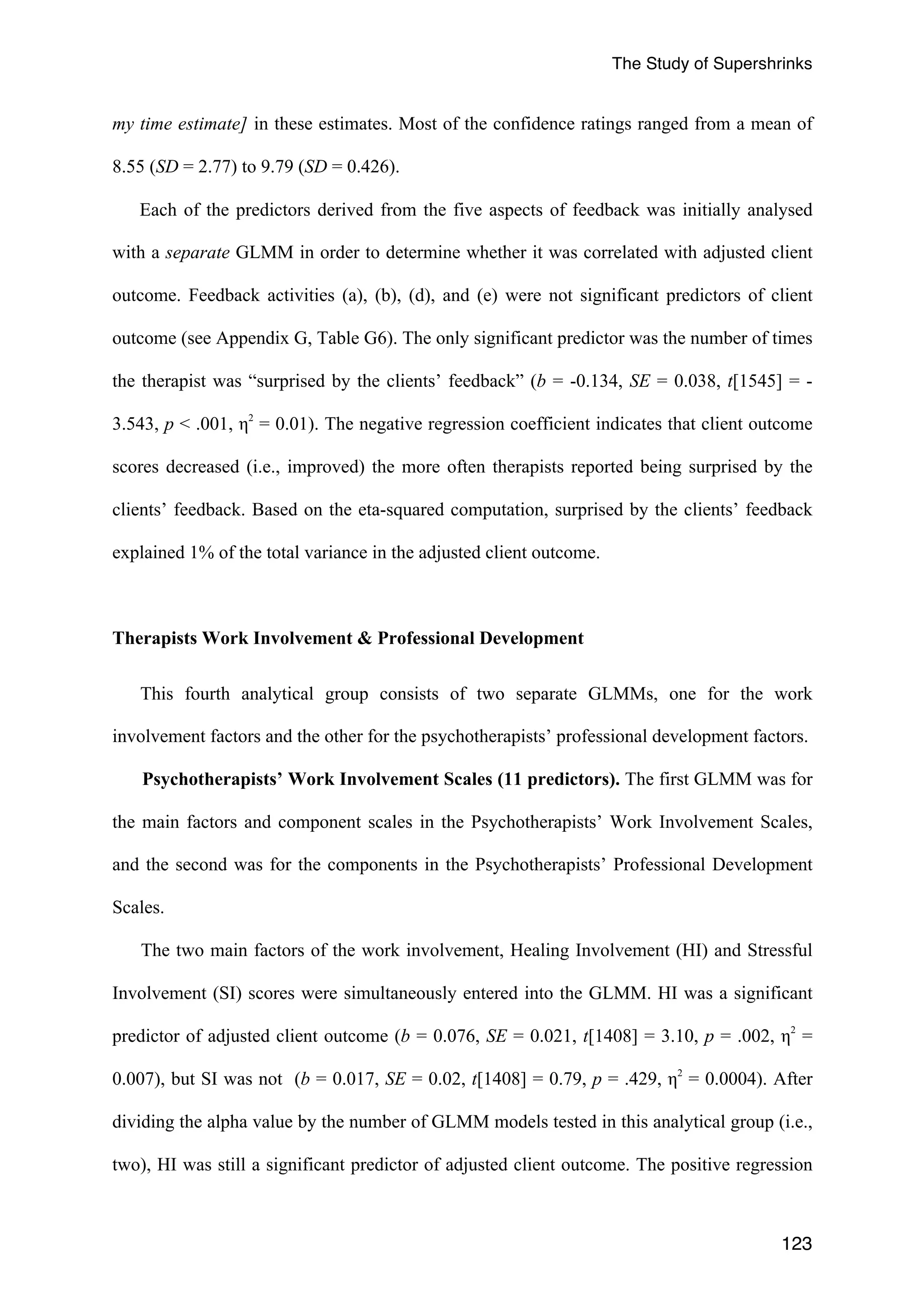 The Study of Supershrinks 
my time estimate] in these estimates. Most of the confidence ratings ranged from a mean of 
8.55 (SD = 2.77) to 9.79 (SD = 0.426). 
Each of the predictors derived from the five aspects of feedback was initially analysed 
with a separate GLMM in order to determine whether it was correlated with adjusted client 
outcome. Feedback activities (a), (b), (d), and (e) were not significant predictors of client 
outcome (see Appendix G, Table G6). The only significant predictor was the number of times 
the therapist was “surprised by the clients’ feedback” (b = -0.134, SE = 0.038, t[1545] = - 
3.543, p < .001, η2 = 0.01). The negative regression coefficient indicates that client outcome 
scores decreased (i.e., improved) the more often therapists reported being surprised by the 
clients’ feedback. Based on the eta-squared computation, surprised by the clients’ feedback 
explained 1% of the total variance in the adjusted client outcome. 
123 
Therapists Work Involvement & Professional Development 
This fourth analytical group consists of two separate GLMMs, one for the work 
involvement factors and the other for the psychotherapists’ professional development factors. 
Psychotherapists’ Work Involvement Scales (11 predictors). The first GLMM was for 
the main factors and component scales in the Psychotherapists’ Work Involvement Scales, 
and the second was for the components in the Psychotherapists’ Professional Development 
Scales. 
The two main factors of the work involvement, Healing Involvement (HI) and Stressful 
Involvement (SI) scores were simultaneously entered into the GLMM. HI was a significant 
predictor of adjusted client outcome (b = 0.076, SE = 0.021, t[1408] = 3.10, p = .002, η2 = 
0.007), but SI was not (b = 0.017, SE = 0.02, t[1408] = 0.79, p = .429, η2 = 0.0004). After 
dividing the alpha value by the number of GLMM models tested in this analytical group (i.e., 
two), HI was still a significant predictor of adjusted client outcome. The positive regression 
 
