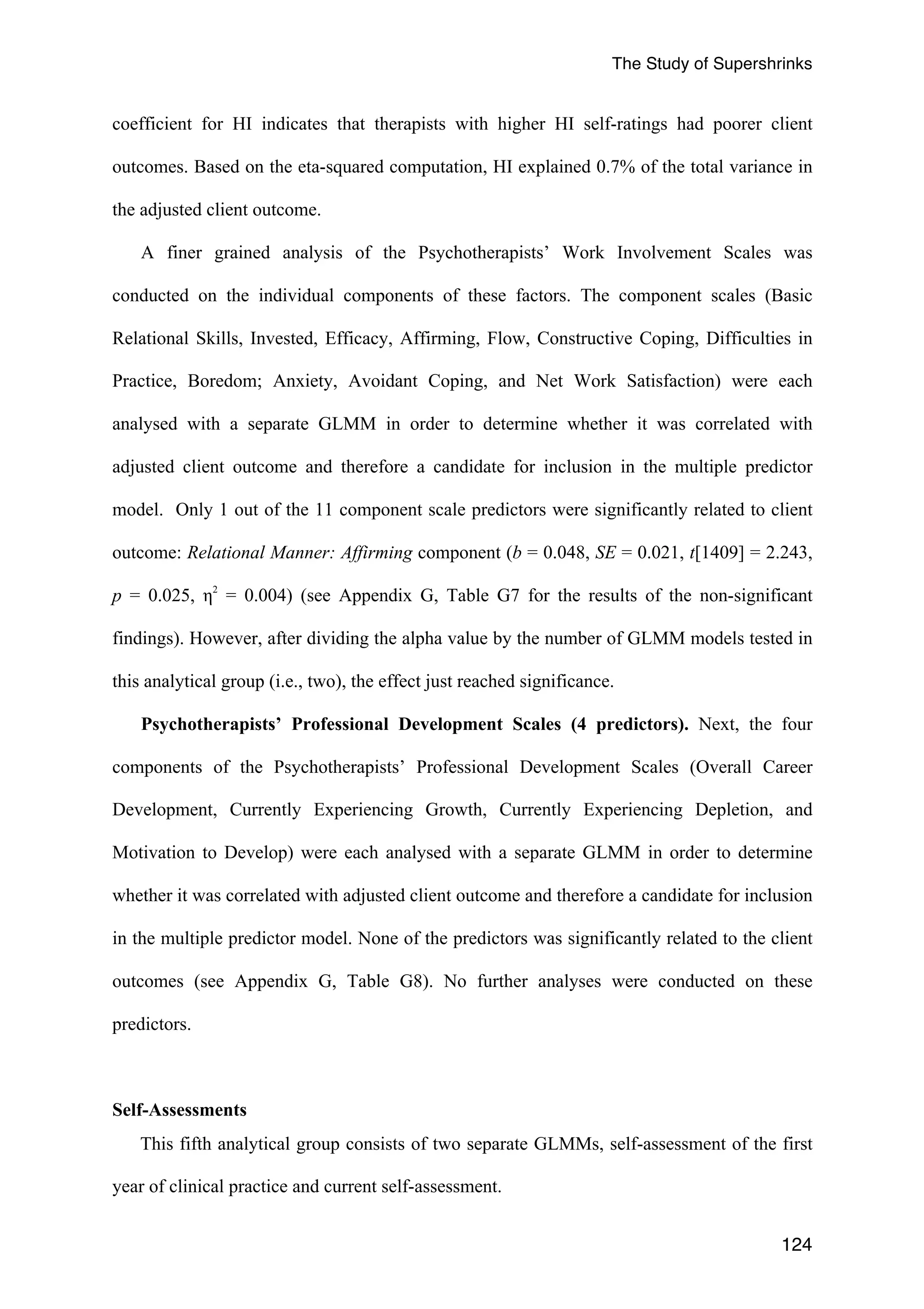The Study of Supershrinks 
coefficient for HI indicates that therapists with higher HI self-ratings had poorer client 
outcomes. Based on the eta-squared computation, HI explained 0.7% of the total variance in 
the adjusted client outcome. 
A finer grained analysis of the Psychotherapists’ Work Involvement Scales was 
conducted on the individual components of these factors. The component scales (Basic 
Relational Skills, Invested, Efficacy, Affirming, Flow, Constructive Coping, Difficulties in 
Practice, Boredom; Anxiety, Avoidant Coping, and Net Work Satisfaction) were each 
analysed with a separate GLMM in order to determine whether it was correlated with 
adjusted client outcome and therefore a candidate for inclusion in the multiple predictor 
model. Only 1 out of the 11 component scale predictors were significantly related to client 
outcome: Relational Manner: Affirming component (b = 0.048, SE = 0.021, t[1409] = 2.243, 
p = 0.025, η2 = 0.004) (see Appendix G, Table G7 for the results of the non-significant 
findings). However, after dividing the alpha value by the number of GLMM models tested in 
this analytical group (i.e., two), the effect just reached significance. 
Psychotherapists’ Professional Development Scales (4 predictors). Next, the four 
components of the Psychotherapists’ Professional Development Scales (Overall Career 
Development, Currently Experiencing Growth, Currently Experiencing Depletion, and 
Motivation to Develop) were each analysed with a separate GLMM in order to determine 
whether it was correlated with adjusted client outcome and therefore a candidate for inclusion 
in the multiple predictor model. None of the predictors was significantly related to the client 
outcomes (see Appendix G, Table G8). No further analyses were conducted on these 
predictors. 
124 
Self-Assessments 
This fifth analytical group consists of two separate GLMMs, self-assessment of the first 
year of clinical practice and current self-assessment. 
 
