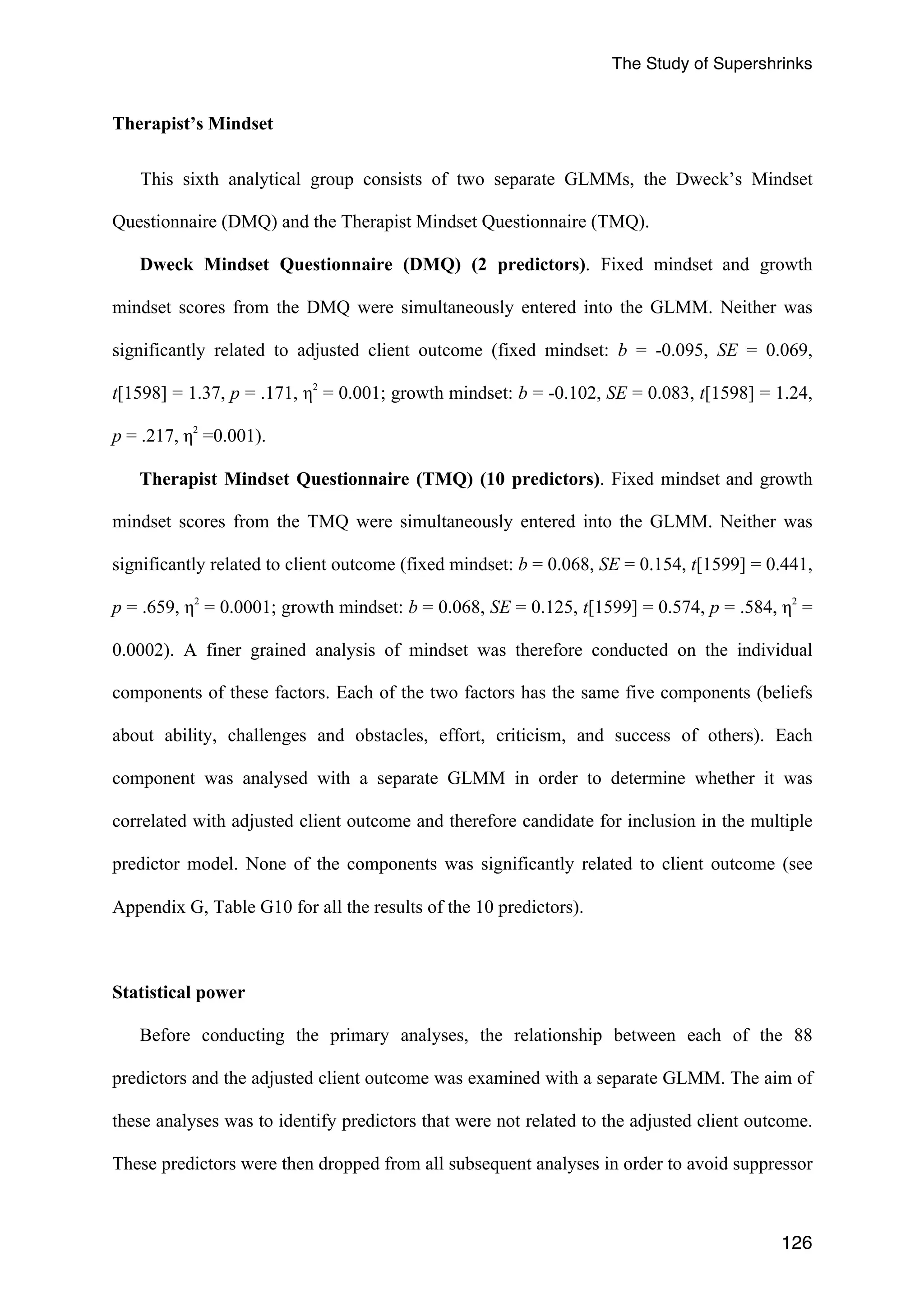 The Study of Supershrinks 
126 
Therapist’s Mindset 
This sixth analytical group consists of two separate GLMMs, the Dweck’s Mindset 
Questionnaire (DMQ) and the Therapist Mindset Questionnaire (TMQ). 
Dweck Mindset Questionnaire (DMQ) (2 predictors). Fixed mindset 
and growth 
mindset scores from the DMQ were simultaneously entered into the GLMM. Neither was 
significantly related to adjusted client outcome (fixed mindset: b = -0.095, SE = 0.069, 
t[1598] = 1.37, p = .171, η2 = 0.001; growth mindset: b = -0.102, SE = 0.083, t[1598] = 1.24, 
p = .217, η2 =0.001). 
Therapist Mindset Questionnaire (TMQ) (10 predictors). Fixed mindset 
and growth 
mindset scores from the TMQ were simultaneously entered into the GLMM. Neither was 
significantly related to client outcome (fixed mindset: b = 0.068, SE = 0.154, t[1599] = 0.441, 
p = .659, η2 = 0.0001; growth mindset: b = 0.068, SE = 0.125, t[1599] = 0.574, p = .584, η2 = 
0.0002). A finer grained analysis of mindset was therefore conducted on the individual 
components of these factors. Each of the two factors has the same five components (beliefs 
about ability, challenges and obstacles, effort, criticism, and success of others). Each 
component was analysed with a separate GLMM in order to determine whether it was 
correlated with adjusted client outcome and therefore candidate for inclusion in the multiple 
predictor model. None of the components was significantly related to client outcome (see 
Appendix G, Table G10 for all the results of the 10 predictors). 
Statistical power 
Before conducting the primary analyses, the relationship between each of the 88 
predictors and the adjusted client outcome was examined with a separate GLMM. The aim of 
these analyses was to identify predictors that were not related to the adjusted client outcome. 
These predictors were then dropped from all subsequent analyses in order to avoid suppressor 
 