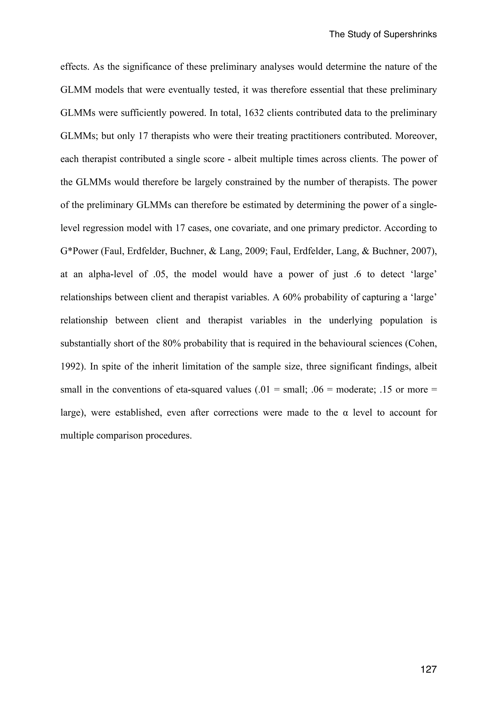 The Study of Supershrinks 
effects. As the significance of these preliminary analyses would determine the nature of the 
GLMM models that were eventually tested, it was therefore essential that these preliminary 
GLMMs were sufficiently powered. In total, 1632 clients contributed data to the preliminary 
GLMMs; but only 17 therapists who were their treating practitioners contributed. Moreover, 
each therapist contributed a single score - albeit multiple times across clients. The power of 
the GLMMs would therefore be largely constrained by the number of therapists. The power 
of the preliminary GLMMs can therefore be estimated by determining the power of a single-level 
regression model with 17 cases, one covariate, and one primary predictor. According to 
G*Power (Faul, Erdfelder, Buchner, & Lang, 2009; Faul, Erdfelder, Lang, & Buchner, 2007), 
at an alpha-level of .05, the model would have a power of just .6 to detect ‘large’ 
relationships between client and therapist variables. A 60% probability of capturing a ‘large’ 
relationship between client and therapist variables in the underlying population is 
substantially short of the 80% probability that is required in the behavioural sciences (Cohen, 
1992). In spite of the inherit limitation of the sample size, three significant findings, albeit 
small in the conventions of eta-squared values (.01 = small; .06 = moderate; .15 or more = 
large), were established, even after corrections were made to the α level to account for 
multiple comparison procedures. 
127 
 
