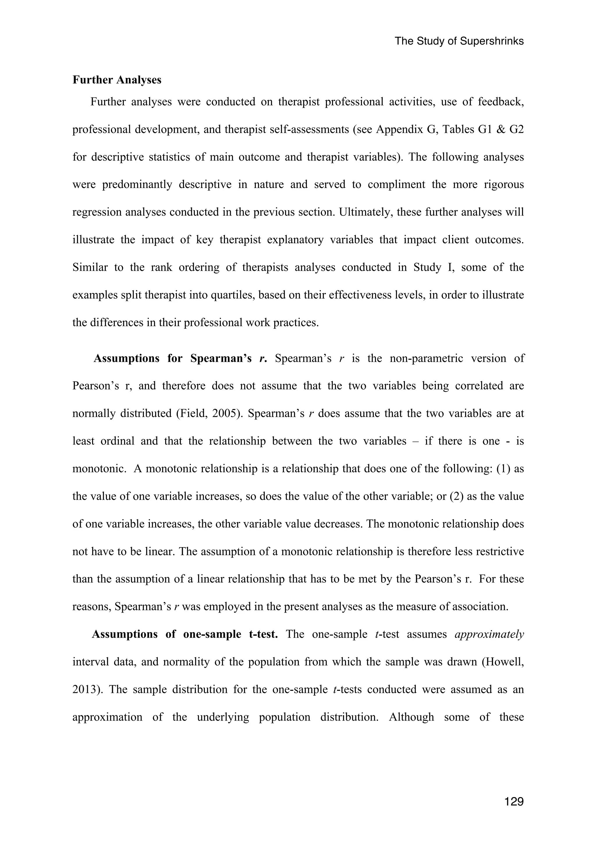 The Study of Supershrinks 
129 
Further Analyses 
Further analyses were conducted on therapist professional activities, use of feedback, 
professional development, and therapist self-assessments (see Appendix G, Tables G1 & G2 
for descriptive statistics of main outcome and therapist variables). The following analyses 
were predominantly descriptive in nature and served to compliment the more rigorous 
regression analyses conducted in the previous section. Ultimately, these further analyses will 
illustrate the impact of key therapist explanatory variables that impact client outcomes. 
Similar to the rank ordering of therapists analyses conducted in Study I, some of the 
examples split therapist into quartiles, based on their effectiveness levels, in order to illustrate 
the differences in their professional work practices. 
Assumptions for Spearmanʼs r. Spearmanʼs r is the non-parametric version of 
Pearsonʼs r, and therefore does not assume that the two variables being correlated are 
normally distributed (Field, 2005). Spearmanʼs r does assume that the two variables are at 
least ordinal and that the relationship between the two variables – if there is one - is 
monotonic. A monotonic relationship is a relationship that does one of the following: (1) as 
the value of one variable increases, so does the value of the other variable; or (2) as the value 
of one variable increases, the other variable value decreases. The monotonic relationship does 
not have to be linear. The assumption of a monotonic relationship is therefore less restrictive 
than the assumption of a linear relationship that has to be met by the Pearsonʼs r. For these 
reasons, Spearmanʼs r was employed in the present analyses as the measure of association. 
Assumptions of one-sample t-test. The one-sample t-test assumes approximately 
interval data, and normality of the population from which the sample was drawn (Howell, 
2013). The sample distribution for the one-sample t-tests conducted were assumed as an 
approximation of the underlying population distribution. Although some of these 
 