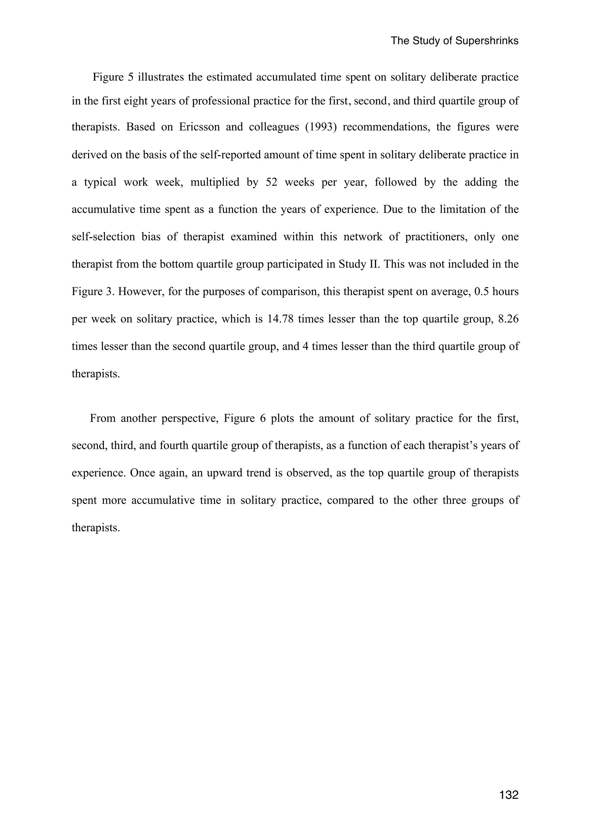 The Study of Supershrinks 
Figure 5 illustrates the estimated accumulated time spent on solitary deliberate practice 
in the first eight years of professional practice for the first, second, and third quartile group of 
therapists. Based on Ericsson and colleagues (1993) recommendations, the figures were 
derived on the basis of the self-reported amount of time spent in solitary deliberate practice in 
a typical work week, multiplied by 52 weeks per year, followed by the adding the 
accumulative time spent as a function the years of experience. Due to the limitation of the 
self-selection bias of therapist examined within this network of practitioners, only one 
therapist from the bottom quartile group participated in Study II. This was not included in the 
Figure 3. However, for the purposes of comparison, this therapist spent on average, 0.5 hours 
per week on solitary practice, which is 14.78 times lesser than the top quartile group, 8.26 
times lesser than the second quartile group, and 4 times lesser than the third quartile group of 
therapists. 
From another perspective, Figure 6 plots the amount of solitary practice for the first, 
second, third, and fourth quartile group of therapists, as a function of each therapist’s years of 
experience. Once again, an upward trend is observed, as the top quartile group of therapists 
spent more accumulative time in solitary practice, compared to the other three groups of 
therapists. 
132 
 