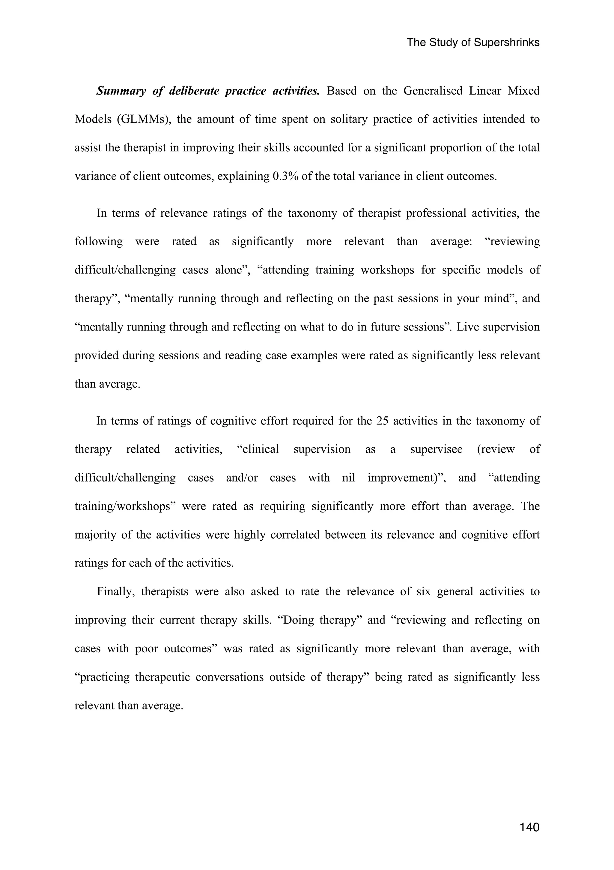 The Study of Supershrinks 
Summary of deliberate practice activities. Based on the Generalised Linear Mixed 
Models (GLMMs), the amount of time spent on solitary practice of activities intended to 
assist the therapist in improving their skills accounted for a significant proportion of the total 
variance of client outcomes, explaining 0.3% of the total variance in client outcomes. 
In terms of relevance ratings of the taxonomy of therapist professional activities, the 
following were rated as significantly more relevant than average: “reviewing 
difficult/challenging cases alone”, “attending training workshops for specific models of 
therapy”, “mentally running through and reflecting on the past sessions in your mind”, and 
“mentally running through and reflecting on what to do in future sessions”. Live supervision 
provided during sessions and reading case examples were rated as significantly less relevant 
than average. 
In terms of ratings of cognitive effort required for the 25 activities in the taxonomy of 
therapy related activities, “clinical supervision as a supervisee (review of 
difficult/challenging cases and/or cases with nil improvement)”, and “attending 
training/workshops” were rated as requiring significantly more effort than average. The 
majority of the activities were highly correlated between its relevance and cognitive effort 
ratings for each of the activities. 
Finally, therapists were also asked to rate the relevance of six general activities to 
improving their current therapy skills. “Doing therapy” and “reviewing and reflecting on 
cases with poor outcomes” was rated as significantly more relevant than average, with 
“practicing therapeutic conversations outside of therapy” being rated as significantly less 
relevant than average. 
140 
 