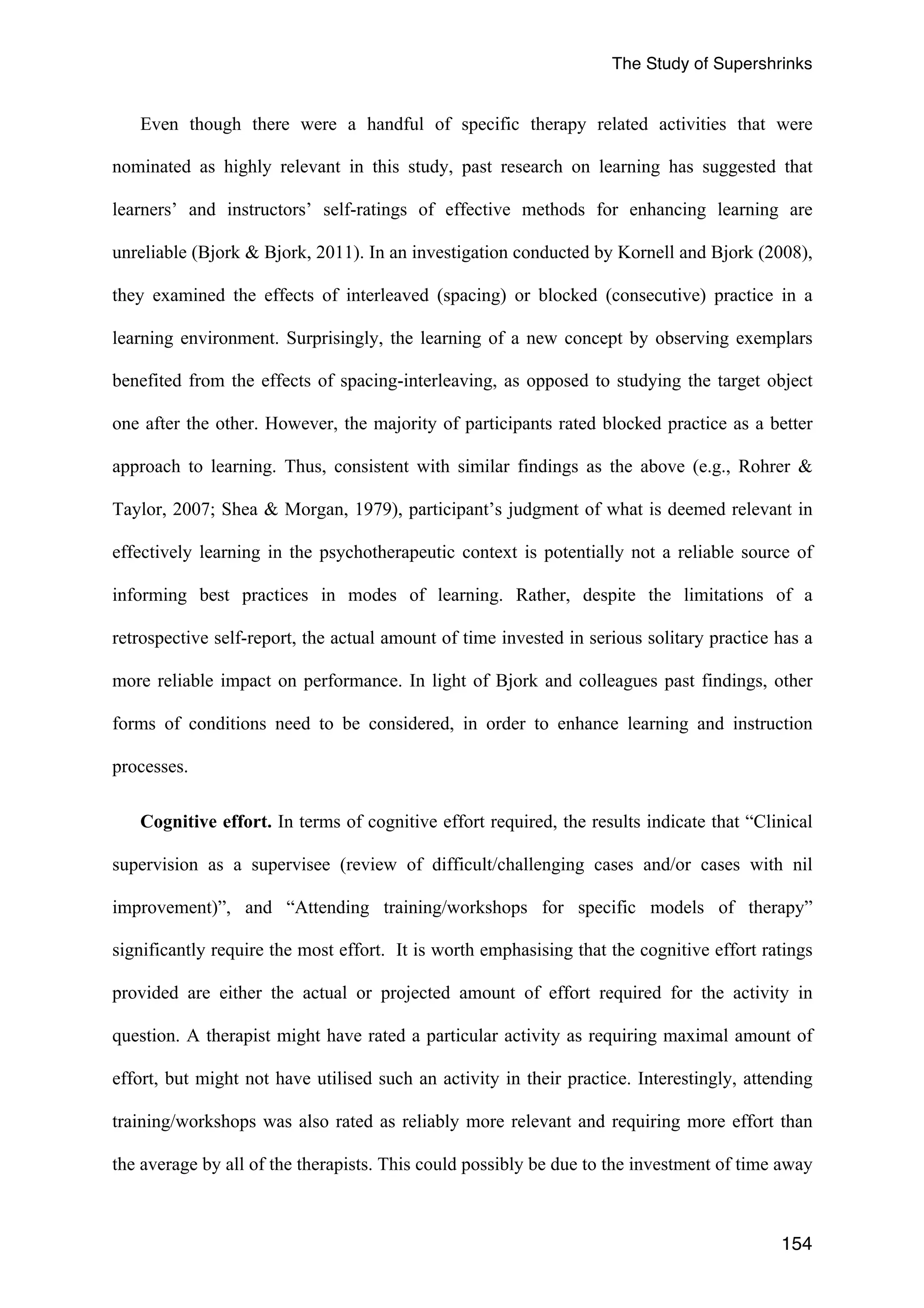 The Study of Supershrinks 
Even though there were a handful of specific therapy related activities that were 
nominated as highly relevant in this study, past research on learning has suggested that 
learners’ and instructors’ self-ratings of effective methods for enhancing learning are 
unreliable (Bjork & Bjork, 2011). In an investigation conducted by Kornell and Bjork (2008), 
they examined the effects of interleaved (spacing) or blocked (consecutive) practice in a 
learning environment. Surprisingly, the learning of a new concept by observing exemplars 
benefited from the effects of spacing-interleaving, as opposed to studying the target object 
one after the other. However, the majority of participants rated blocked practice as a better 
approach to learning. Thus, consistent with similar findings as the above (e.g., Rohrer & 
Taylor, 2007; Shea & Morgan, 1979), participant’s judgment of what is deemed relevant in 
effectively learning in the psychotherapeutic context is potentially not a reliable source of 
informing best practices in modes of learning. Rather, despite the limitations of a 
retrospective self-report, the actual amount of time invested in serious solitary practice has a 
more reliable impact on performance. In light of Bjork and colleagues past findings, other 
forms of conditions need to be considered, in order to enhance learning and instruction 
processes. 
Cognitive effort. In terms of cognitive effort required, the results indicate that “Clinical 
supervision as a supervisee (review of difficult/challenging cases and/or cases with nil 
improvement)”, and “Attending training/workshops for specific models of therapy” 
significantly require the most effort. It is worth emphasising that the cognitive effort ratings 
provided are either the actual or projected amount of effort required for the activity in 
question. A therapist might have rated a particular activity as requiring maximal amount of 
effort, but might not have utilised such an activity in their practice. Interestingly, attending 
training/workshops was also rated as reliably more relevant and requiring more effort than 
the average by all of the therapists. This could possibly be due to the investment of time away 
154 
 